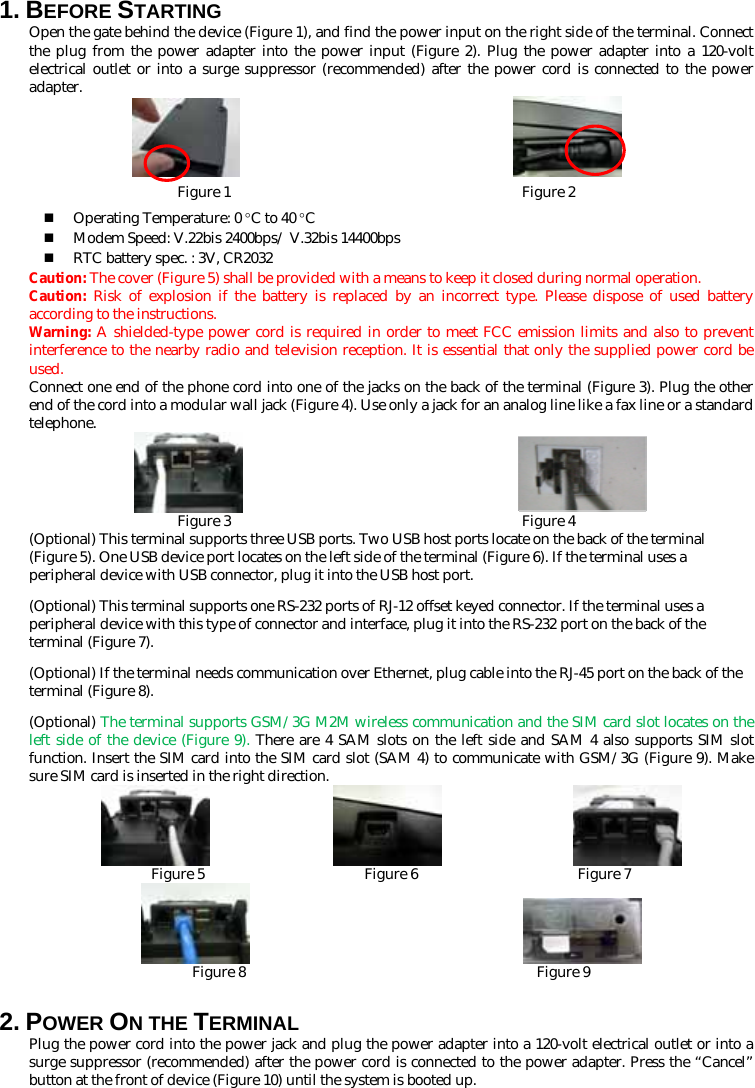 1. BEFORE STARTING   Open the gate behind the device (Figure 1), and find the power input on the right side of the terminal. Connect the plug from the power adapter into the power input (Figure 2). Plug the power adapter into a 120-volt electrical outlet or into a surge suppressor (recommended) after the power cord is connected to the power adapter.                         Figure 1                                        Figure 2  Operating Temperature: 0 °C to 40 °C  Modem Speed: V.22bis 2400bps/ V.32bis 14400bps  RTC battery spec. : 3V, CR2032 Caution: The cover (Figure 5) shall be provided with a means to keep it closed during normal operation. Caution:  Risk of explosion if the battery is replaced by an incorrect type. Please dispose of used battery according to the instructions.   Warning: A shielded-type power cord is required in order to meet FCC emission limits and also to prevent interference to the nearby radio and television reception. It is essential that only the supplied power cord be used. Connect one end of the phone cord into one of the jacks on the back of the terminal (Figure 3). Plug the other end of the cord into a modular wall jack (Figure 4). Use only a jack for an analog line like a fax line or a standard telephone.                         Figure 3                                        Figure 4 (Optional) This terminal supports three USB ports. Two USB host ports locate on the back of the terminal (Figure 5). One USB device port locates on the left side of the terminal (Figure 6). If the terminal uses a peripheral device with USB connector, plug it into the USB host port. (Optional) This terminal supports one RS-232 ports of RJ-12 offset keyed connector. If the terminal uses a peripheral device with this type of connector and interface, plug it into the RS-232 port on the back of the terminal (Figure 7).   (Optional) If the terminal needs communication over Ethernet, plug cable into the RJ-45 port on the back of the terminal (Figure 8). (Optional) The terminal supports GSM/3G M2M wireless communication and the SIM card slot locates on the left side of the device (Figure 9). There are 4 SAM slots on the left side and SAM 4 also supports SIM slot function. Insert the SIM card into the SIM card slot (SAM 4) to communicate with GSM/3G (Figure 9). Make sure SIM card is inserted in the right direction.                                   Figure 5                      Figure 6                      Figure 7                         Figure 8                                        Figure 9 2. POWER ON THE TERMINAL   Plug the power cord into the power jack and plug the power adapter into a 120-volt electrical outlet or into a surge suppressor (recommended) after the power cord is connected to the power adapter. Press the “Cancel” button at the front of device (Figure 10) until the system is booted up. 