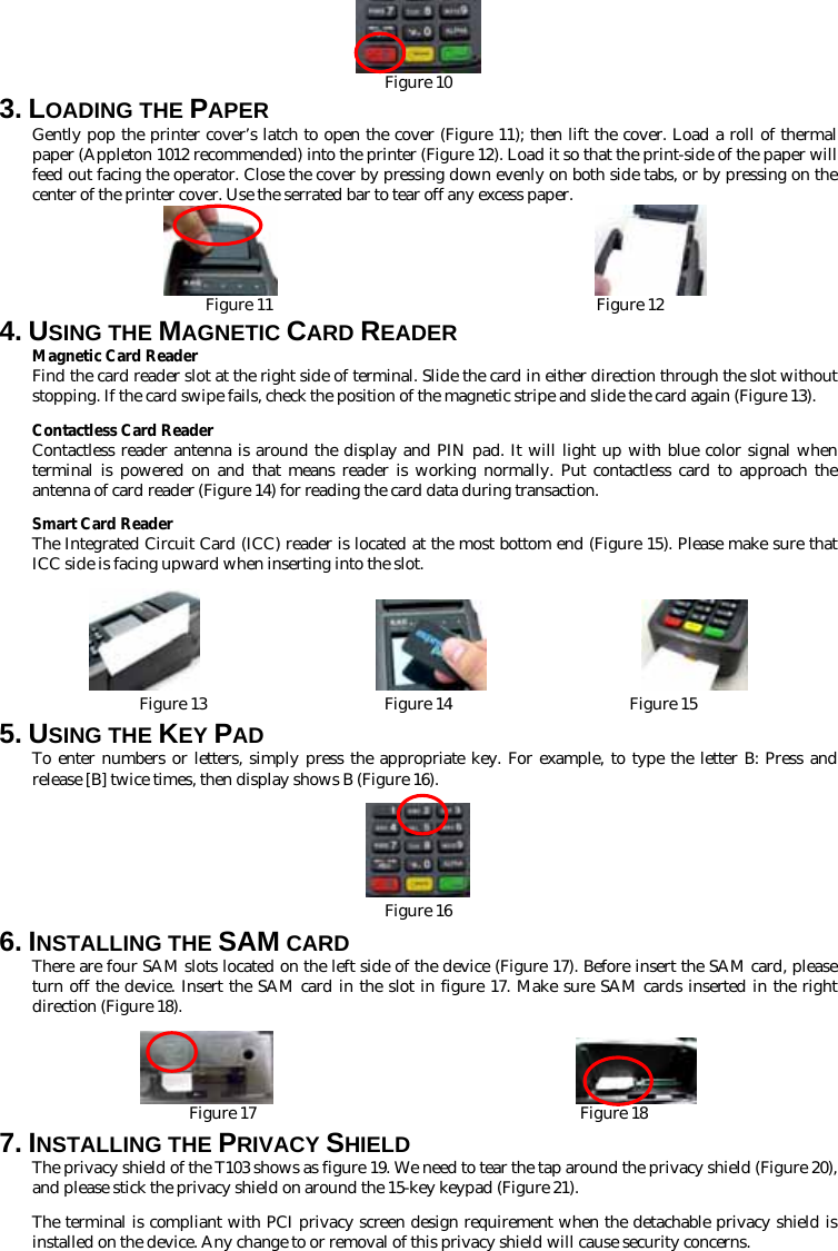  Figure 10 3. LOADING THE PAPER Gently pop the printer cover’s latch to open the cover (Figure 11); then lift the cover. Load a roll of thermal paper (Appleton 1012 recommended) into the printer (Figure 12). Load it so that the print-side of the paper will feed out facing the operator. Close the cover by pressing down evenly on both side tabs, or by pressing on the center of the printer cover. Use the serrated bar to tear off any excess paper.                          Figure 11                                        Figure 12 4. USING THE MAGNETIC CARD READER Magnetic Card Reader Find the card reader slot at the right side of terminal. Slide the card in either direction through the slot without stopping. If the card swipe fails, check the position of the magnetic stripe and slide the card again (Figure 13).   Contactless Card Reader Contactless reader antenna is around the display and PIN pad. It will light up with blue color signal when terminal is powered on and that means reader is working normally. Put contactless card to approach the antenna of card reader (Figure 14) for reading the card data during transaction. Smart Card Reader The Integrated Circuit Card (ICC) reader is located at the most bottom end (Figure 15). Please make sure that ICC side is facing upward when inserting into the slot.                                    Figure 13                      Figure 14                      Figure 15 5. USING THE KEY PAD To enter numbers or letters, simply press the appropriate key. For example, to type the letter B: Press and release [B] twice times, then display shows B (Figure 16).   Figure 16 6. INSTALLING THE SAM CARD There are four SAM slots located on the left side of the device (Figure 17). Before insert the SAM card, please turn off the device. Insert the SAM card in the slot in figure 17. Make sure SAM cards inserted in the right direction (Figure 18).                         Figure 17                                        Figure 18 7. INSTALLING THE PRIVACY SHIELD The privacy shield of the T103 shows as figure 19. We need to tear the tap around the privacy shield (Figure 20), and please stick the privacy shield on around the 15-key keypad (Figure 21). The terminal is compliant with PCI privacy screen design requirement when the detachable privacy shield is installed on the device. Any change to or removal of this privacy shield will cause security concerns. 