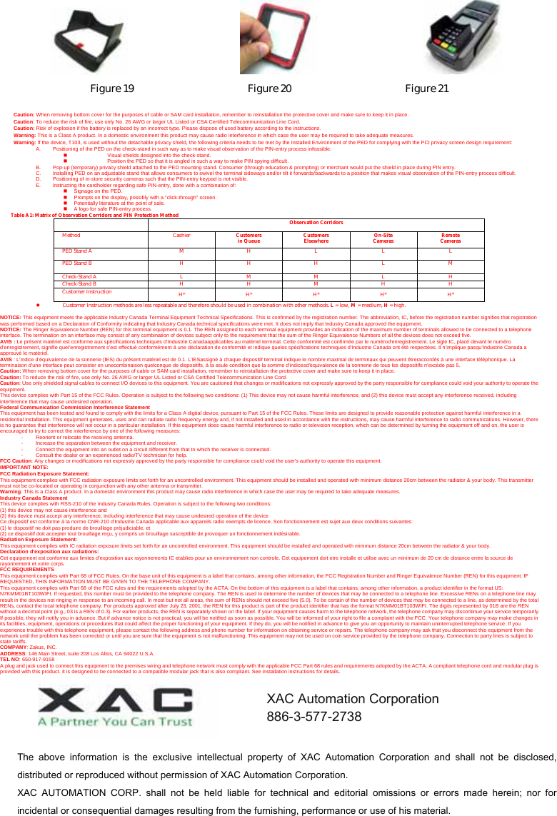                                     Figure 19                      Figure 20                      Figure 21  Caution: When removing bottom cover for the purposes of cable or SAM card installation, remember to reinstallation the protective cover and make sure to keep it in place. Caution: To reduce the risk of fire, use only No. 26 AWG or larger UL Listed or CSA Certified Telecommunication Line Cord. Caution: Risk of explosion if the battery is replaced by an incorrect type. Please dispose of used battery according to the instructions. Warning: This is a Class A product. In a domestic environment this product may cause radio interference in which case the user may be required to take adequate measures. Warning: If the device, T103, is used without the detachable privacy shield, the following criteria needs to be met by the Installed Environment of the PED for complying with the PCI privacy screen design requirement: A.  Positioning of the PED on the check-stand in such way as to make visual observation of the PIN-entry process infeasible.   Visual shields designed into the check-stand.   Position the PED so that it is angled in such a way to make PIN spying difficult. B.  Pop-up (temporary) privacy shield attached to the PED mounting stand. Consumer (through education &amp; prompting) or merchant would put the shield in place during PIN entry. C.  Installing PED on an adjustable stand that allows consumers to swivel the terminal sideways and/or tilt it forwards/backwards to a position that makes visual observation of the PIN-entry process difficult. D.  Positioning of in-store security cameras such that the PIN-entry keypad is not visible. E.  Instructing the cardholder regarding safe PIN-entry, done with a combination of:   Signage on the PED.   Prompts on the display, possibly with a &quot;click-through&quot; screen.   Potentially literature at the point of sale.   A logo for safe PIN-entry process. Table A1: Matrix of Observation Corridors and PIN Protection Method  Observation Corridors Method Cashier Customers in Queue Customers Elsewhere On-Site Cameras Remote Cameras PED Stand A  M  H  L  L  L PED Stand B  H  H  H  L  M Check-Stand A  L  M  M  L  H Check-Stand B  H H M H H Customer Instruction H* H* H* H* H* z Customer Instruction methods are less repeatable and therefore should be used in combination with other methods. L = low, M = medium, H = high.  NOTICE: This equipment meets the applicable Industry Canada Terminal Equipment Technical Specifications. This is confirmed by the registration number. The abbreviation, IC, before the registration number signifies that registration was performed based on a Declaration of Conformity indicating that Industry Canada technical specifications were met. It does not imply that Industry Canada approved the equipment. NOTICE: The Ringer Equivalence Number (REN) for this terminal equipment is 0.1. The REN assigned to each terminal equipment provides an indication of the maximum number of terminals allowed to be connected to a telephone interface. The termination on an interface may consist of any combination of devices subject only to the requirement that the sum of the Ringer Equivalence Numbers of all the devices does not exceed five. AVIS : Le présent matériel est conforme aux spécifications techniques d’Industrie Canadaapplicables au matériel terminal. Cette conformité est confirmée par le numérod&apos;enregistrement. Le sigle IC, placé devant le numéro d&apos;enregistrement, signifie quel’enregistrement s’est effectué conformément à une déclaration de conformité et indique queles spécifications techniques d&apos;Industrie Canada ont été respectées. Il n’implique pasqu’Industrie Canada a approuvé le matériel. AVIS : L&apos;indice d&apos;équivalence de la sonnerie (IES) du présent matériel est de 0.1. L&apos;IESassigné à chaque dispositif terminal indique le nombre maximal de terminaux qui peuvent êtreraccordés à une interface téléphonique. La terminaison d&apos;une interface peut consister en unecombinaison quelconque de dispositifs, à la seule condition que la somme d&apos;indicesd&apos;équivalence de la sonnerie de tous les dispositifs n&apos;excède pas 5. Caution: When removing bottom cover for the purposes of cable or SAM card installation, remember to reinstallation the protective cover and make sure to keep it in place. Caution: To reduce the risk of fire, use only No. 26 AWG or larger UL Listed or CSA Certified Telecommunication Line Cord. Caution: Use only shielded signal cables to connect I/O devices to this equipment. You are cautioned that changes or modifications not expressly approved by the party responsible for compliance could void your authority to operate the equipment. This device complies with Part 15 of the FCC Rules. Operation is subject to the following two conditions: (1) This device may not cause harmful interference, and (2) this device must accept any interference received, including interference that may cause undesired operation. Federal Communication Commission Interference Statement This equipment has been tested and found to comply with the limits for a Class A digital device, pursuant to Part 15 of the FCC Rules. These limits are designed to provide reasonable protection against harmful interference in a residential installation. This equipment generates, uses and can radiate radio frequency energy and, if not installed and used in accordance with the instructions, may cause harmful interference to radio communications. However, there is no guarantee that interference will not occur in a particular installation. If this equipment does cause harmful interference to radio or television reception, which can be determined by turning the equipment off and on, the user is encouraged to try to correct the interference by one of the following measures: -  Reorient or relocate the receiving antenna. -  Increase the separation between the equipment and receiver. -  Connect the equipment into an outlet on a circuit different from that to which the receiver is connected. -  Consult the dealer or an experienced radio/TV technician for help. FCC Caution: Any changes or modifications not expressly approved by the party responsible for compliance could void the user&apos;s authority to operate this equipment. IMPORTANT NOTE: FCC Radiation Exposure Statement: This equipment complies with FCC radiation exposure limits set forth for an uncontrolled environment. This equipment should be installed and operated with minimum distance 20cm between the radiator &amp; your body. This transmitter must not be co-located or operating in conjunction with any other antenna or transmitter. Warning: This is a Class A product. In a domestic environment this product may cause radio interference in which case the user may be required to take adequate measures. Industry Canada Statement This device complies with RSS-210 of the Industry Canada Rules. Operation is subject to the following two conditions: (1) this device may not cause interference and   (2) this device must accept any interference, including interference that may cause undesired operation of the device Ce dispositif est conforme à la norme CNR-210 d&apos;Industrie Canada applicable aux appareils radio exempts de licence. Son fonctionnement est sujet aux deux conditions suivantes:   (1) le dispositif ne doit pas produire de brouillage préjudiciable, et   (2) ce dispositif doit accepter tout brouillage reçu, y compris un brouillage susceptible de provoquer un fonctionnement indésirable. Radiation Exposure Statement: This equipment complies with IC radiation exposure limits set forth for an uncontrolled environment. This equipment should be installed and operated with minimum distance 20cm between the radiator &amp; your body. Declaration d&apos;exposition aux radiations: Cet equipement est conforme aux limites d&apos;exposition aux rayonnements IC etablies pour un environnement non controle. Cet equipement doit etre installe et utilise avec un minimum de 20 cm de distance entre la source de rayonnement et votre corps. FCC REQUIREMENTS This equipment complies with Part 68 of FCC Rules. On the base unit of this equipment is a label that contains, among other information, the FCC Registration Number and Ringer Equivalence Number (REN) for this equipment. IF REQUESTED, THIS INFORMATION MUST BE GIVEN TO THE TELEPHONE COMPANY. This equipment complies with Part 68 of the FCC rules and the requirements adopted by the ACTA. On the bottom of this equipment is a label that contains, among other information, a product identifier in the format US: N7KMM01BT103WIFI. If requested, this number must be provided to the telephone company. The REN is used to determine the number of devices that may be connected to a telephone line. Excessive RENs on a telephone line may result in the devices not ringing in response to an incoming call. In most but not all areas, the sum of RENs should not exceed five (5.0). To be certain of the number of devices that may be connected to a line, as determined by the total RENs, contact the local telephone company. For products approved after July 23, 2001, the REN for this product is part of the product identifier that has the format N7KMM01BT103WIFI. The digits represented by 01B are the REN without a decimal point (e.g., 03 is a REN of 0.3). For earlier products, the REN is separately shown on the label. If your equipment causes harm to the telephone network, the telephone company may discontinue your service temporarily. If possible, they will notify you in advance. But if advance notice is not practical, you will be notified as soon as possible. You will be informed of your right to file a complaint with the FCC. Your telephone company may make changes in its facilities, equipment, operations or procedures that could affect the proper functioning of your equipment. If they do, you will be notified in advance to give you an opportunity to maintain uninterrupted telephone service. If you experience trouble with this telephone equipment, please contact the following address and phone number for information on obtaining service or repairs. The telephone company may ask that you disconnect this equipment from the network until the problem has been corrected or until you are sure that the equipment is not malfunctioning. This equipment may not be used on coin service provided by the telephone company. Connection to party lines is subject to state tariffs. COMPANY: Zakus, INC. ADDRESS: 146 Main Street, suite 208 Los Altos, CA 94022 U.S.A. TEL NO: 650-917-9158 A plug and jack used to connect this equipment to the premises wiring and telephone network must comply with the applicable FCC Part 68 rules and requirements adopted by the ACTA. A compliant telephone cord and modular plug is provided with this product. It is designed to be connected to a compatible modular jack that is also compliant. See installation instructions for details. The  above  information  is  the  exclusive  intellectual  property  of  XAC  Automation  Corporation  and  shall  not  be  disclosed, distributed or reproduced without permission of XAC Automation Corporation.     XAC  AUTOMATION  CORP.  shall  not  be  held  liable  for  technical  and  editorial  omissions  or  errors  made  herein;  nor  for incidental or consequential damages resulting from the furnishing, performance or use of his material. XAC Automation Corporation 886-3-577-2738 