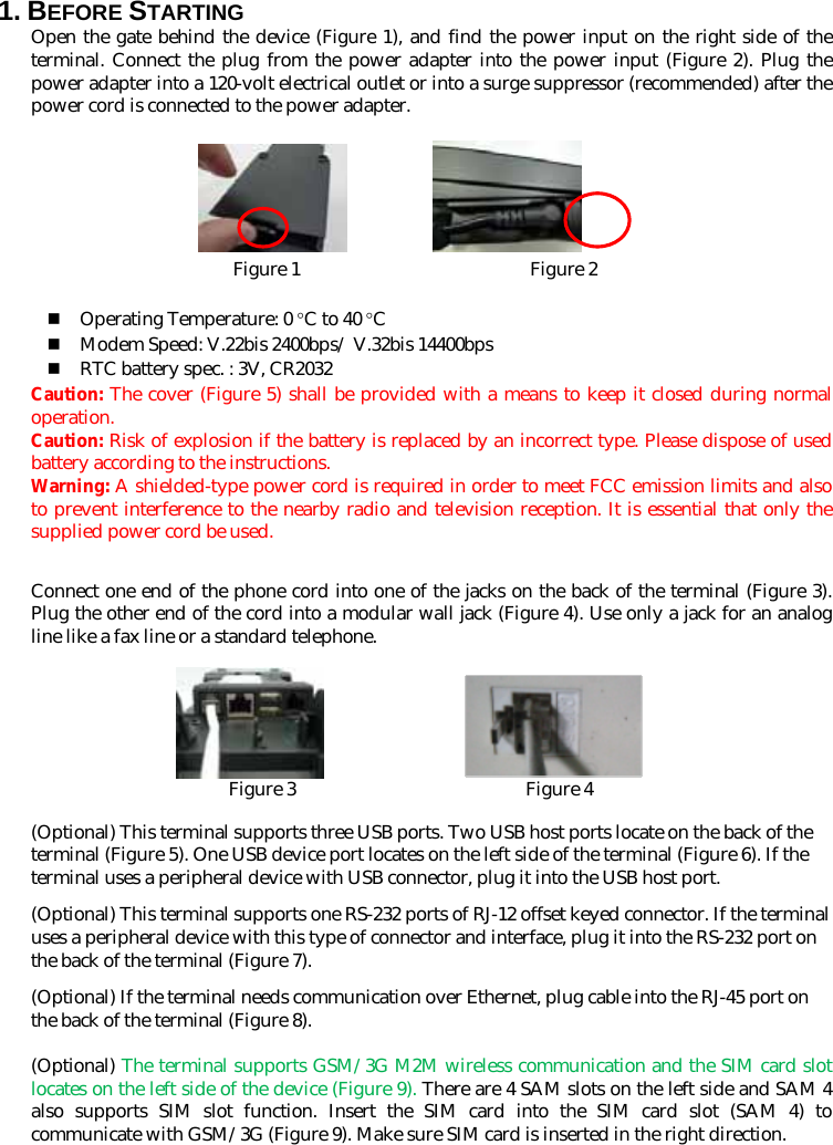 1. BEFORE STARTING   Open the gate behind the device (Figure 1), and find the power input on the right side of the terminal. Connect the plug from the power adapter into the power input (Figure 2). Plug the power adapter into a 120-volt electrical outlet or into a surge suppressor (recommended) after the power cord is connected to the power adapter.            Figure 1                         Figure 2   Operating Temperature: 0 °C to 40 °C  Modem Speed: V.22bis 2400bps/ V.32bis 14400bps  RTC battery spec. : 3V, CR2032 Caution: The cover (Figure 5) shall be provided with a means to keep it closed during normal operation. Caution: Risk of explosion if the battery is replaced by an incorrect type. Please dispose of used battery according to the instructions.   Warning: A shielded-type power cord is required in order to meet FCC emission limits and also to prevent interference to the nearby radio and television reception. It is essential that only the supplied power cord be used.  Connect one end of the phone cord into one of the jacks on the back of the terminal (Figure 3). Plug the other end of the cord into a modular wall jack (Figure 4). Use only a jack for an analog line like a fax line or a standard telephone.                     Figure 3                         Figure 4  (Optional) This terminal supports three USB ports. Two USB host ports locate on the back of the terminal (Figure 5). One USB device port locates on the left side of the terminal (Figure 6). If the terminal uses a peripheral device with USB connector, plug it into the USB host port. (Optional) This terminal supports one RS-232 ports of RJ-12 offset keyed connector. If the terminal uses a peripheral device with this type of connector and interface, plug it into the RS-232 port on the back of the terminal (Figure 7).   (Optional) If the terminal needs communication over Ethernet, plug cable into the RJ-45 port on the back of the terminal (Figure 8).  (Optional) The terminal supports GSM/3G M2M wireless communication and the SIM card slot locates on the left side of the device (Figure 9). There are 4 SAM slots on the left side and SAM 4 also supports SIM slot function. Insert the SIM card into the SIM card slot (SAM 4) to communicate with GSM/3G (Figure 9). Make sure SIM card is inserted in the right direction.  