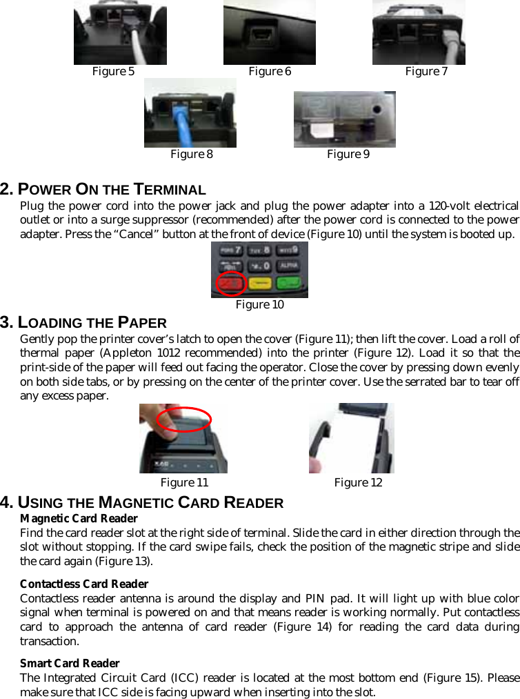                        Figure 5                    Figure 6                    Figure 7             Figure 8                    Figure 9 2. POWER ON THE TERMINAL   Plug the power cord into the power jack and plug the power adapter into a 120-volt electrical outlet or into a surge suppressor (recommended) after the power cord is connected to the power adapter. Press the “Cancel” button at the front of device (Figure 10) until the system is booted up.  Figure 10 3. LOADING THE PAPER Gently pop the printer cover’s latch to open the cover (Figure 11); then lift the cover. Load a roll of thermal paper (Appleton 1012 recommended) into the printer (Figure 12). Load it so that the print-side of the paper will feed out facing the operator. Close the cover by pressing down evenly on both side tabs, or by pressing on the center of the printer cover. Use the serrated bar to tear off any excess paper.  Figure 11                      Figure 12 4. USING THE MAGNETIC CARD READER Magnetic Card Reader Find the card reader slot at the right side of terminal. Slide the card in either direction through the slot without stopping. If the card swipe fails, check the position of the magnetic stripe and slide the card again (Figure 13).   Contactless Card Reader Contactless reader antenna is around the display and PIN pad. It will light up with blue color signal when terminal is powered on and that means reader is working normally. Put contactless card to approach the antenna of card reader (Figure 14) for reading the card data during transaction. Smart Card Reader The Integrated Circuit Card (ICC) reader is located at the most bottom end (Figure 15). Please make sure that ICC side is facing upward when inserting into the slot. 