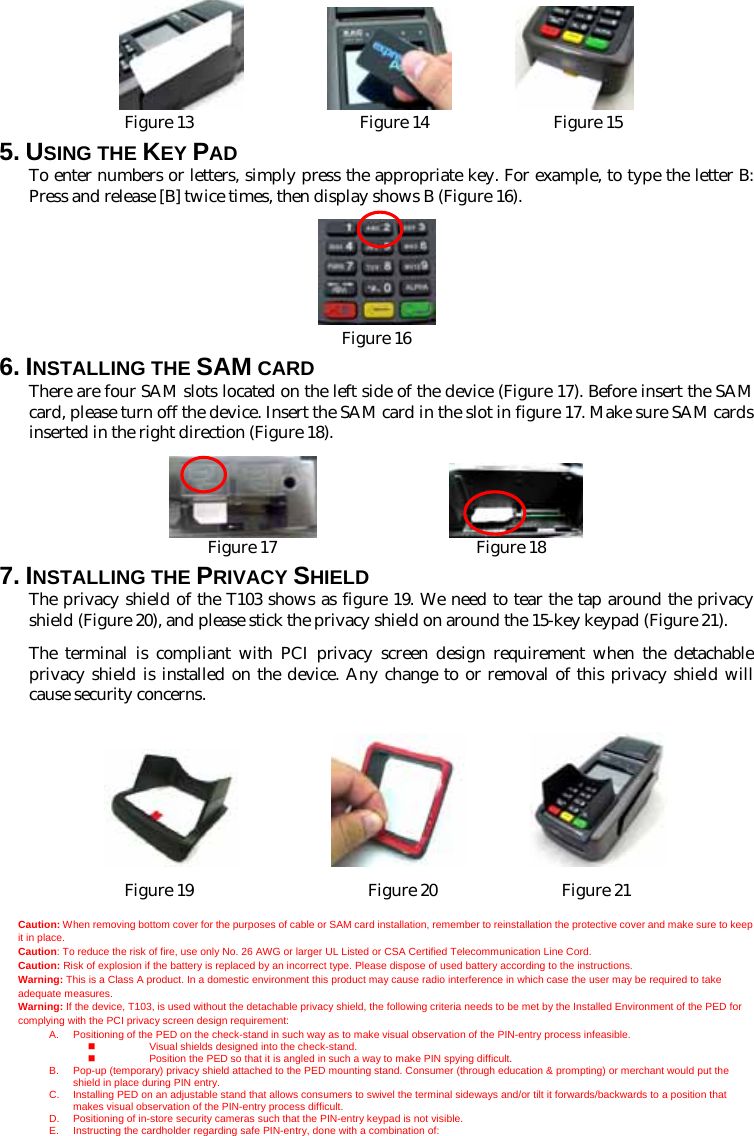                    Figure 13                    Figure 14               Figure 15 5. USING THE KEY PAD To enter numbers or letters, simply press the appropriate key. For example, to type the letter B: Press and release [B] twice times, then display shows B (Figure 16).   Figure 16 6. INSTALLING THE SAM CARD There are four SAM slots located on the left side of the device (Figure 17). Before insert the SAM card, please turn off the device. Insert the SAM card in the slot in figure 17. Make sure SAM cards inserted in the right direction (Figure 18).                   Figure 17                        Figure 18 7. INSTALLING THE PRIVACY SHIELD The privacy shield of the T103 shows as figure 19. We need to tear the tap around the privacy shield (Figure 20), and please stick the privacy shield on around the 15-key keypad (Figure 21). The terminal is compliant with PCI privacy screen design requirement when the detachable privacy shield is installed on the device. Any change to or removal of this privacy shield will cause security concerns.                     Figure 19                     Figure 20               Figure 21  Caution: When removing bottom cover for the purposes of cable or SAM card installation, remember to reinstallation the protective cover and make sure to keep it in place. Caution: To reduce the risk of fire, use only No. 26 AWG or larger UL Listed or CSA Certified Telecommunication Line Cord. Caution: Risk of explosion if the battery is replaced by an incorrect type. Please dispose of used battery according to the instructions. Warning: This is a Class A product. In a domestic environment this product may cause radio interference in which case the user may be required to take adequate measures. Warning: If the device, T103, is used without the detachable privacy shield, the following criteria needs to be met by the Installed Environment of the PED for complying with the PCI privacy screen design requirement: A.  Positioning of the PED on the check-stand in such way as to make visual observation of the PIN-entry process infeasible.   Visual shields designed into the check-stand.   Position the PED so that it is angled in such a way to make PIN spying difficult. B.  Pop-up (temporary) privacy shield attached to the PED mounting stand. Consumer (through education &amp; prompting) or merchant would put the shield in place during PIN entry. C.  Installing PED on an adjustable stand that allows consumers to swivel the terminal sideways and/or tilt it forwards/backwards to a position that makes visual observation of the PIN-entry process difficult. D.  Positioning of in-store security cameras such that the PIN-entry keypad is not visible. E.  Instructing the cardholder regarding safe PIN-entry, done with a combination of: 