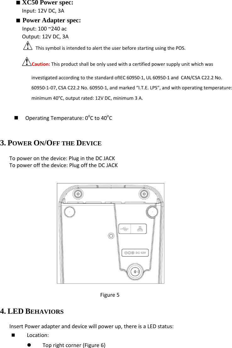 ■ XC50 Power spec: Input:12VDC,3A■ Power Adapter spec: Input:100~240acOutput:12VDC,3AThissymbolisintendedtoalerttheuserbeforestartingusingthePOS.Caution:ThisproductshallbeonlyusedwithacertifiedpowersupplyunitwhichwasinvestigatedaccordingtothestandardofIEC60950‐1,UL60950‐1andCAN/CSAC22.2No.60950‐1‐07,CSAC22.2No.60950‐1,andmarked“I.T.E.LPS”,andwithoperatingtemperature:minimum40°C,outputrated:12VDC,minimum3A.  OperatingTemperature:0oCto40oC3. POWER ON/OFF THE DEVICE Topoweronthedevice:PlugintheDCJACKTopoweroffthedevice:PlugofftheDCJACK Figure54. LED BEHAVIORS InsertPoweradapteranddevicewillpowerup,thereisaLEDstatus: Location:z Toprightcorner(Figure6)