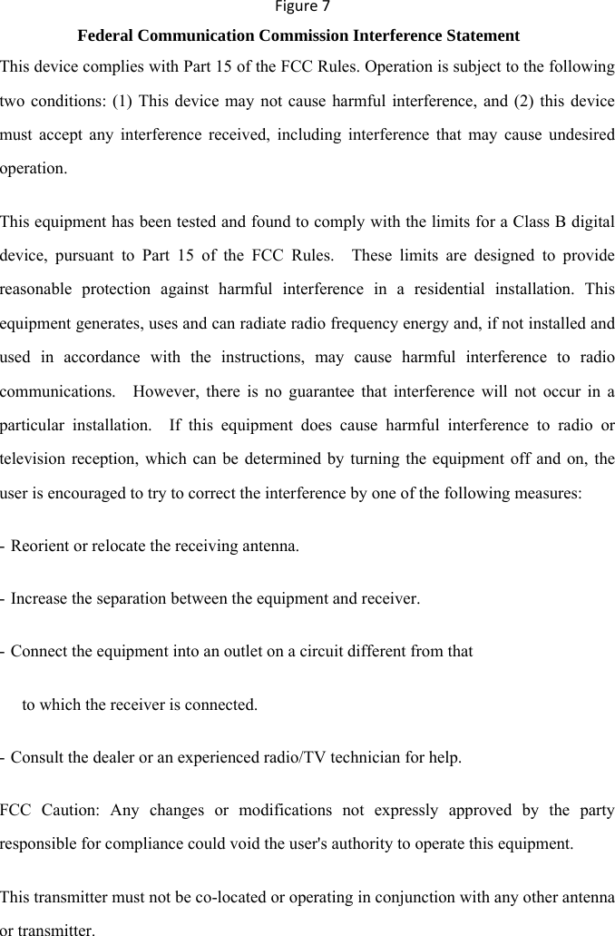 Figure7 Federal Communication Commission Interference Statement This device complies with Part 15 of the FCC Rules. Operation is subject to the following two conditions: (1) This device may not cause harmful interference, and (2) this device must accept any interference received, including interference that may cause undesired operation. This equipment has been tested and found to comply with the limits for a Class B digital device, pursuant to Part 15 of the FCC Rules.  These limits are designed to provide reasonable protection against harmful interference in a residential installation. This equipment generates, uses and can radiate radio frequency energy and, if not installed and used in accordance with the instructions, may cause harmful interference to radio communications.   However, there is no guarantee that interference will not occur in a particular installation.  If this equipment does cause harmful interference to radio or television reception, which can be determined by turning the equipment off and on, the user is encouraged to try to correct the interference by one of the following measures: - Reorient or relocate the receiving antenna. - Increase the separation between the equipment and receiver. - Connect the equipment into an outlet on a circuit different from that to which the receiver is connected. - Consult the dealer or an experienced radio/TV technician for help. FCC Caution: Any changes or modifications not expressly approved by the party responsible for compliance could void the user&apos;s authority to operate this equipment. This transmitter must not be co-located or operating in conjunction with any other antenna or transmitter.  