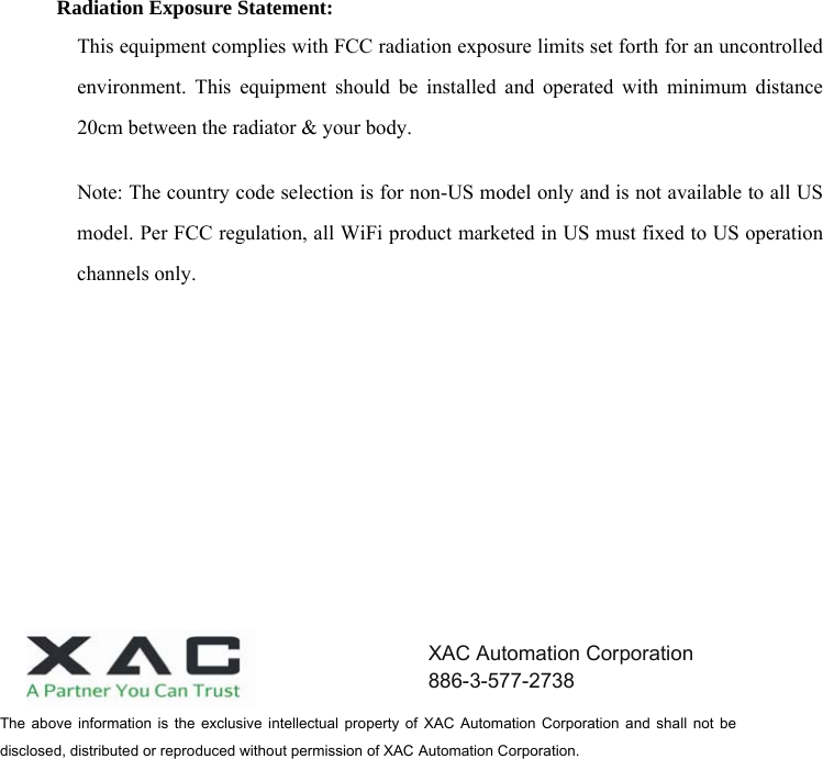   Radiation Exposure Statement: This equipment complies with FCC radiation exposure limits set forth for an uncontrolled environment. This equipment should be installed and operated with minimum distance 20cm between the radiator &amp; your body. Note: The country code selection is for non-US model only and is not available to all US model. Per FCC regulation, all WiFi product marketed in US must fixed to US operation channels only. The  above  information  is  the exclusive  intellectual  property  of  XAC  Automation  Corporation  and  shall  not  be disclosed, distributed or reproduced without permission of XAC Automation Corporation.       XAC Automation Corporation 886-3-577-2738