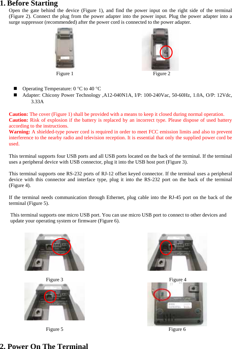 1. Before Starting   Open the gate behind the device (Figure 1), and find the power input on the right side of the terminal (Figure 2). Connect the plug from the power adapter into the power input. Plug the power adapter into a surge suppressor (recommended) after the power cord is connected to the power adapter.                    Figure 1                               Figure 2   Operating Temperature: 0 °C to 40 °C  Adapter: Chicony Power Technology ,A12-040N1A, I/P: 100-240Vac, 50-60Hz, 1.0A, O/P: 12Vdc, 3.33A  Caution: The cover (Figure 1) shall be provided with a means to keep it closed during normal operation. Caution: Risk of explosion if the battery is replaced by an incorrect type. Please dispose of used battery according to the instructions.   Warning: A shielded-type power cord is required in order to meet FCC emission limits and also to prevent interference to the nearby radio and television reception. It is essential that only the supplied power cord be used.  This terminal supports four USB ports and all USB ports located on the back of the terminal. If the terminal uses a peripheral device with USB connector, plug it into the USB host port (Figure 3).  This terminal supports one RS-232 ports of RJ-12 offset keyed connector. If the terminal uses a peripheral device with this connector and interface type, plug it into the RS-232 port on the back of the terminal (Figure 4).    If the terminal needs communication through Ethernet, plug cable into the RJ-45 port on the back of the terminal (Figure 5).      This terminal supports one micro USB port. You can use micro USB port to connect to other devices and update your operating system or firmware (Figure 6).               Figure 3                                 Figure 4                                               Figure 5                                         Figure 6  2. Power On The Terminal 