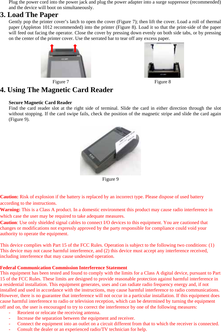 Plug the power cord into the power jack and plug the power adapter into a surge suppressor (recommended) and the device will boot on simultaneously. 3. Load The Paper Gently pop the printer cover’s latch to open the cover (Figure 7); then lift the cover. Load a roll of thermal paper (Appleton 1012 recommended) into the printer (Figure 8). Load it so that the print-side of the paper will feed out facing the operator. Close the cover by pressing down evenly on both side tabs, or by pressing on the center of the printer cover. Use the serrated bar to tear off any excess paper.   Figure 7                                   Figure 8 4. Using The Magnetic Card Reader  Secure Magnetic Card Reader Find the card reader slot at the right side of terminal. Slide the card in either direction through the slot without stopping. If the card swipe fails, check the position of the magnetic stripe and slide the card again (Figure 9).    Figure 9   Caution: Risk of explosion if the battery is replaced by an incorrect type. Please dispose of used battery according to the instructions. Warning: This is a Class A product. In a domestic environment this product may cause radio interference in which case the user may be required to take adequate measures. Caution: Use only shielded signal cables to connect I/O devices to this equipment. You are cautioned that changes or modifications not expressly approved by the party responsible for compliance could void your authority to operate the equipment.  This device complies with Part 15 of the FCC Rules. Operation is subject to the following two conditions: (1) This device may not cause harmful interference, and (2) this device must accept any interference received, including interference that may cause undesired operation.  Federal Communication Commission Interference Statement This equipment has been tested and found to comply with the limits for a Class A digital device, pursuant to Part 15 of the FCC Rules. These limits are designed to provide reasonable protection against harmful interference in a residential installation. This equipment generates, uses and can radiate radio frequency energy and, if not installed and used in accordance with the instructions, may cause harmful interference to radio communications. However, there is no guarantee that interference will not occur in a particular installation. If this equipment does cause harmful interference to radio or television reception, which can be determined by turning the equipment off and on, the user is encouraged to try to correct the interference by one of the following measures: -  Reorient or relocate the receiving antenna. -  Increase the separation between the equipment and receiver. -  Connect the equipment into an outlet on a circuit different from that to which the receiver is connected. -  Consult the dealer or an experienced radio/TV technician for help. 