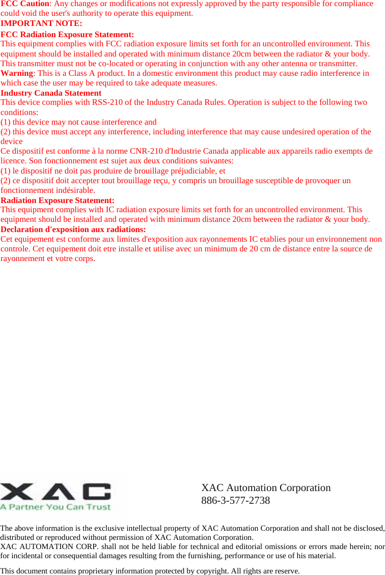 FCC Caution: Any changes or modifications not expressly approved by the party responsible for compliance could void the user&apos;s authority to operate this equipment. IMPORTANT NOTE: FCC Radiation Exposure Statement: This equipment complies with FCC radiation exposure limits set forth for an uncontrolled environment. This equipment should be installed and operated with minimum distance 20cm between the radiator &amp; your body. This transmitter must not be co-located or operating in conjunction with any other antenna or transmitter. Warning: This is a Class A product. In a domestic environment this product may cause radio interference in which case the user may be required to take adequate measures. Industry Canada Statement This device complies with RSS-210 of the Industry Canada Rules. Operation is subject to the following two conditions: (1) this device may not cause interference and   (2) this device must accept any interference, including interference that may cause undesired operation of the device Ce dispositif est conforme à la norme CNR-210 d&apos;Industrie Canada applicable aux appareils radio exempts de licence. Son fonctionnement est sujet aux deux conditions suivantes:   (1) le dispositif ne doit pas produire de brouillage préjudiciable, et   (2) ce dispositif doit accepter tout brouillage reçu, y compris un brouillage susceptible de provoquer un fonctionnement indésirable. Radiation Exposure Statement: This equipment complies with IC radiation exposure limits set forth for an uncontrolled environment. This equipment should be installed and operated with minimum distance 20cm between the radiator &amp; your body. Declaration d&apos;exposition aux radiations: Cet equipement est conforme aux limites d&apos;exposition aux rayonnements IC etablies pour un environnement non controle. Cet equipement doit etre installe et utilise avec un minimum de 20 cm de distance entre la source de rayonnement et votre corps.  The above information is the exclusive intellectual property of XAC Automation Corporation and shall not be disclosed, distributed or reproduced without permission of XAC Automation Corporation.         XAC AUTOMATION CORP. shall not be held liable for technical and editorial omissions or errors made herein; nor for incidental or consequential damages resulting from the furnishing, performance or use of his material. This document contains proprietary information protected by copyright. All rights are reserve. XAC Automation Corporation 886-3-577-2738 