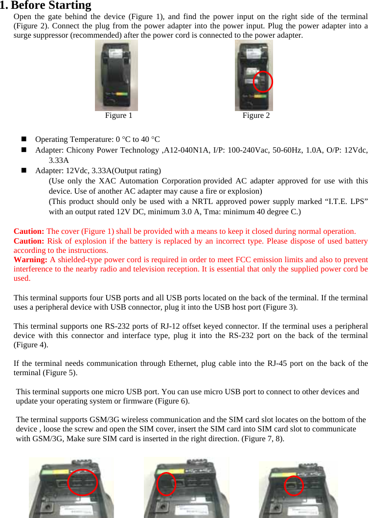 1. Before Starting   Open the gate behind the device (Figure 1), and find the power input on the right side of the terminal (Figure 2). Connect the plug from the power adapter into the power input. Plug the power adapter into a surge suppressor (recommended) after the power cord is connected to the power adapter.                    Figure 1                           Figure 2   Operating Temperature: 0 °C to 40 °C  Adapter: Chicony Power Technology ,A12-040N1A, I/P: 100-240Vac, 50-60Hz, 1.0A, O/P: 12Vdc, 3.33A  Adapter: 12Vdc, 3.33A(Output rating) (Use only the XAC Automation Corporation provided AC adapter approved for use with this device. Use of another AC adapter may cause a fire or explosion) (This product should only be used with a NRTL approved power supply marked “I.T.E. LPS” with an output rated 12V DC, minimum 3.0 A, Tma: minimum 40 degree C.)  Caution: The cover (Figure 1) shall be provided with a means to keep it closed during normal operation. Caution: Risk of explosion if the battery is replaced by an incorrect type. Please dispose of used battery according to the instructions.   Warning: A shielded-type power cord is required in order to meet FCC emission limits and also to prevent interference to the nearby radio and television reception. It is essential that only the supplied power cord be used.  This terminal supports four USB ports and all USB ports located on the back of the terminal. If the terminal uses a peripheral device with USB connector, plug it into the USB host port (Figure 3).  This terminal supports one RS-232 ports of RJ-12 offset keyed connector. If the terminal uses a peripheral device with this connector and interface type, plug it into the RS-232 port on the back of the terminal (Figure 4).    If the terminal needs communication through Ethernet, plug cable into the RJ-45 port on the back of the terminal (Figure 5).      This terminal supports one micro USB port. You can use micro USB port to connect to other devices and update your operating system or firmware (Figure 6).   The terminal supports GSM/3G wireless communication and the SIM card slot locates on the bottom of the device , loose the screw and open the SIM cover, insert the SIM card into SIM card slot to communicate with GSM/3G, Make sure SIM card is inserted in the right direction. (Figure 7, 8).             