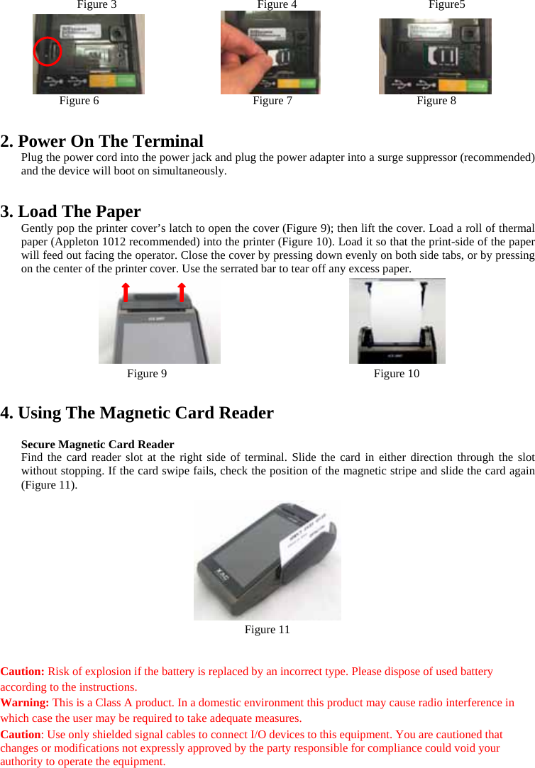 Figure 3                   Figure 4                   Figure5                              Figure 6                          Figure 7                     Figure 8   2. Power On The Terminal Plug the power cord into the power jack and plug the power adapter into a surge suppressor (recommended) and the device will boot on simultaneously.  3. Load The Paper Gently pop the printer cover’s latch to open the cover (Figure 9); then lift the cover. Load a roll of thermal paper (Appleton 1012 recommended) into the printer (Figure 10). Load it so that the print-side of the paper will feed out facing the operator. Close the cover by pressing down evenly on both side tabs, or by pressing on the center of the printer cover. Use the serrated bar to tear off any excess paper.    Figure 9                                   Figure 10  4. Using The Magnetic Card Reader  Secure Magnetic Card Reader Find the card reader slot at the right side of terminal. Slide the card in either direction through the slot without stopping. If the card swipe fails, check the position of the magnetic stripe and slide the card again (Figure 11).    Figure 11   Caution: Risk of explosion if the battery is replaced by an incorrect type. Please dispose of used battery according to the instructions. Warning: This is a Class A product. In a domestic environment this product may cause radio interference in which case the user may be required to take adequate measures. Caution: Use only shielded signal cables to connect I/O devices to this equipment. You are cautioned that changes or modifications not expressly approved by the party responsible for compliance could void your authority to operate the equipment.  