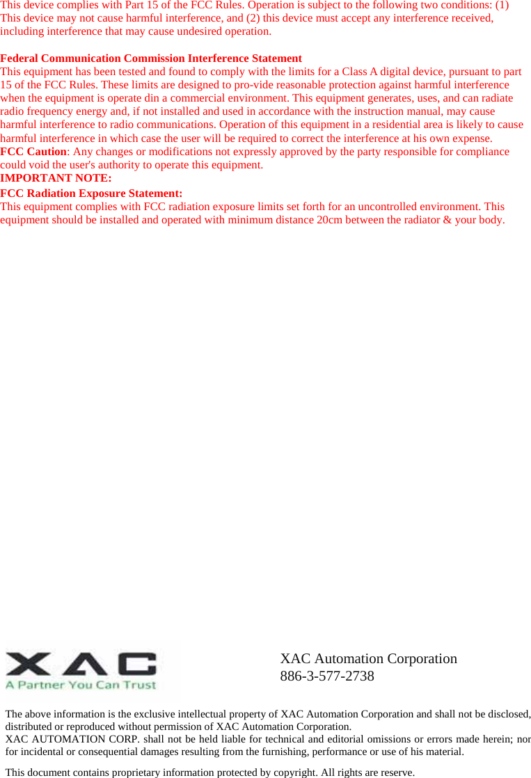 This device complies with Part 15 of the FCC Rules. Operation is subject to the following two conditions: (1) This device may not cause harmful interference, and (2) this device must accept any interference received, including interference that may cause undesired operation.  Federal Communication Commission Interference Statement This equipment has been tested and found to comply with the limits for a Class A digital device, pursuant to part 15 of the FCC Rules. These limits are designed to pro-vide reasonable protection against harmful interference when the equipment is operate din a commercial environment. This equipment generates, uses, and can radiate radio frequency energy and, if not installed and used in accordance with the instruction manual, may cause harmful interference to radio communications. Operation of this equipment in a residential area is likely to cause harmful interference in which case the user will be required to correct the interference at his own expense. FCC Caution: Any changes or modifications not expressly approved by the party responsible for compliance could void the user&apos;s authority to operate this equipment. IMPORTANT NOTE: FCC Radiation Exposure Statement: This equipment complies with FCC radiation exposure limits set forth for an uncontrolled environment. This equipment should be installed and operated with minimum distance 20cm between the radiator &amp; your body.                             The above information is the exclusive intellectual property of XAC Automation Corporation and shall not be disclosed, distributed or reproduced without permission of XAC Automation Corporation.         XAC AUTOMATION CORP. shall not be held liable for technical and editorial omissions or errors made herein; nor for incidental or consequential damages resulting from the furnishing, performance or use of his material. This document contains proprietary information protected by copyright. All rights are reserve. XAC Automation Corporation 886-3-577-2738 