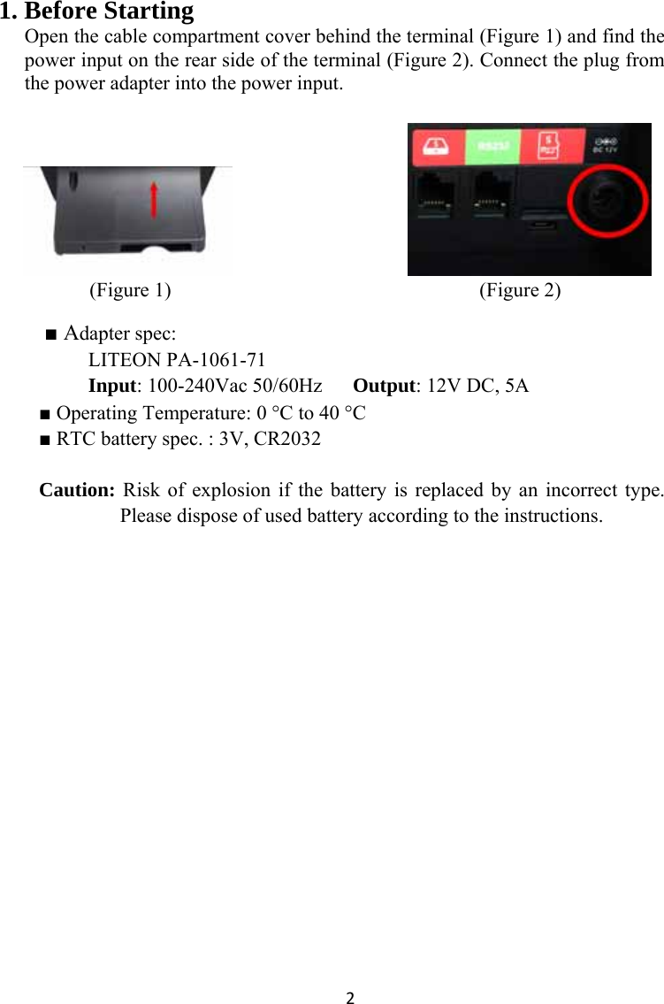 21. Before Starting   Open the cable compartment cover behind the terminal (Figure 1) and find the power input on the rear side of the terminal (Figure 2). Connect the plug from the power adapter into the power input.                             (Figure 1)                                        (Figure 2)   ■ Adapter spec: LITEON PA-1061-71 Input: 100-240Vac 50/60Hz      Output: 12V DC, 5A ■ Operating Temperature: 0 °C to 40 °C ■ RTC battery spec. : 3V, CR2032  Caution: Risk of explosion if the battery is replaced by an incorrect type. Please dispose of used battery according to the instructions. 