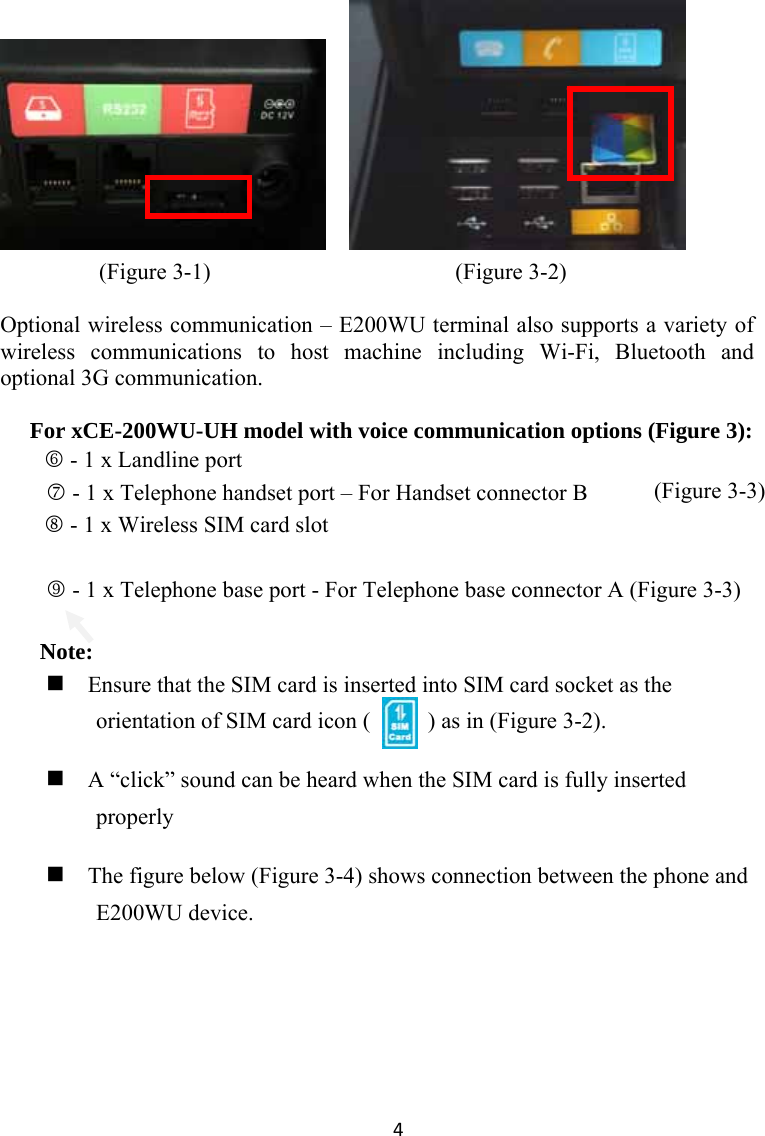 4            (Figure 3-1)                             (Figure 3-2)  Optional wireless communication – E200WU terminal also supports a variety of wireless communications to host machine including Wi-Fi, Bluetooth and optional 3G communication.  For xCE-200WU-UH model with voice communication options (Figure 3): 6 - 1 x Landline port 7 - 1 x Telephone handset port – For Handset connector B     8 - 1 x Wireless SIM card slot  9 - 1 x Telephone base port - For Telephone base connector A (Figure 3-3)    Note:  Ensure that the SIM card is inserted into SIM card socket as the orientation of SIM card icon (          ) as in (Figure 3-2).  A “click” sound can be heard when the SIM card is fully inserted properly  The figure below (Figure 3-4) shows connection between the phone and E200WU device.                            (Figure 3-3)