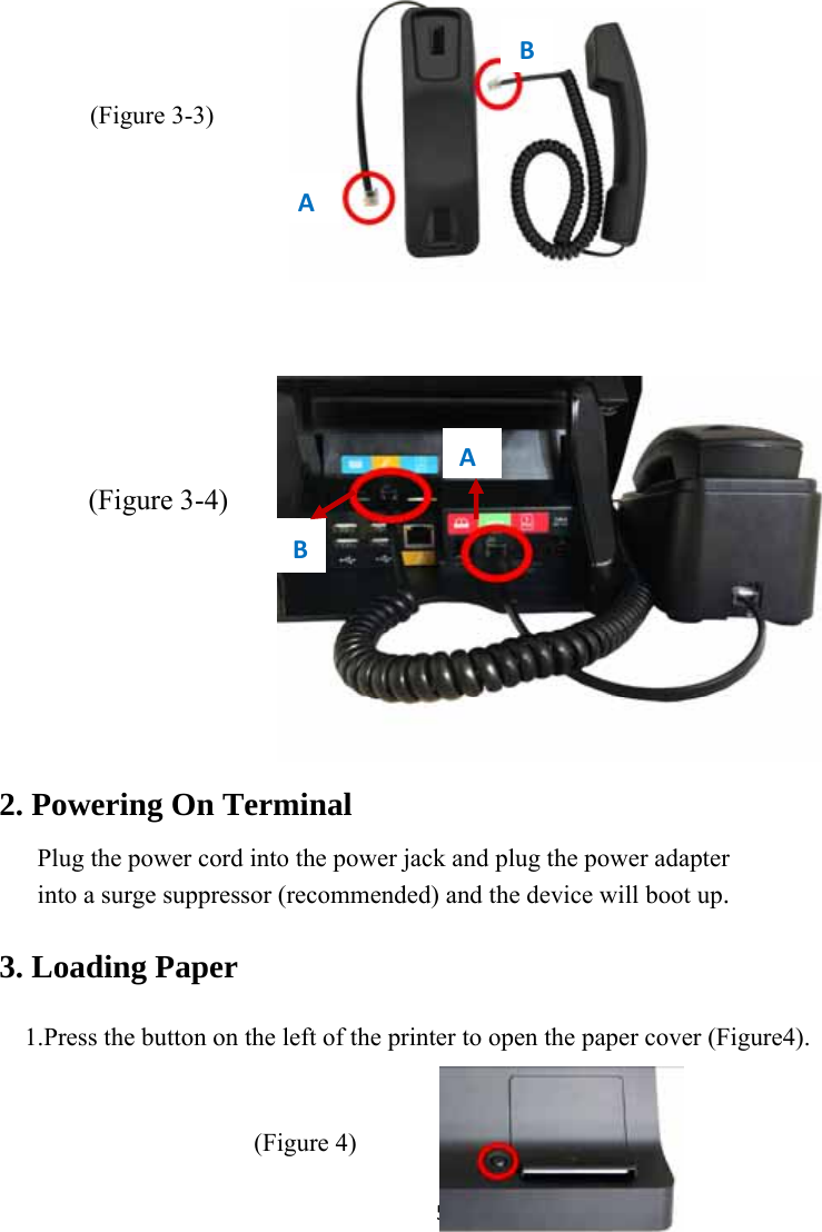 5          2. Powering On Terminal       Plug the power cord into the power jack and plug the power adapter       into a surge suppressor (recommended) and the device will boot up.   3. Loading Paper  1.Press the button on the left of the printer to open the paper cover (Figure4).   (Figure 4)  ABAB(Figure 3-4)(Figure 3-3)