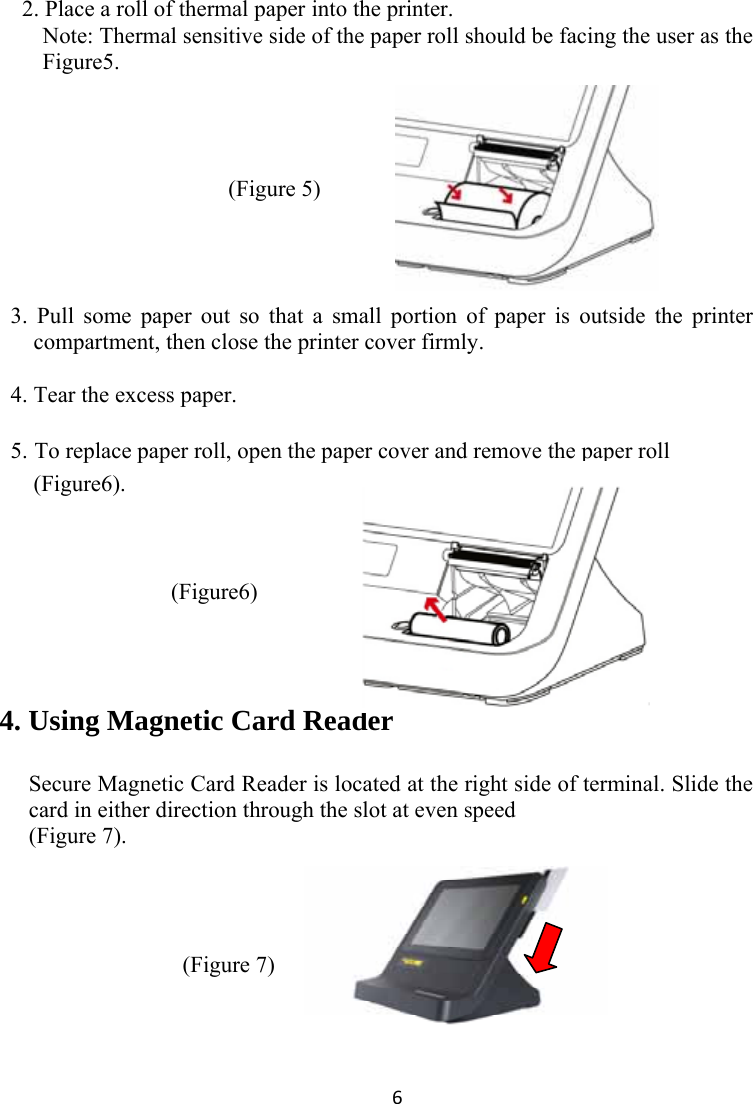 6 2. Place a roll of thermal paper into the printer.   Note: Thermal sensitive side of the paper roll should be facing the user as the Figure5.    (Figure 5)                                     3. Pull some paper out so that a small portion of paper is outside the printer compartment, then close the printer cover firmly.    4. Tear the excess paper.  5. To replace paper roll, open the paper cover and remove the paper roll (Figure6).    (Figure6)    4. Using Magnetic Card Reader  Secure Magnetic Card Reader is located at the right side of terminal. Slide the card in either direction through the slot at even speed   (Figure 7).        (Figure 7)    