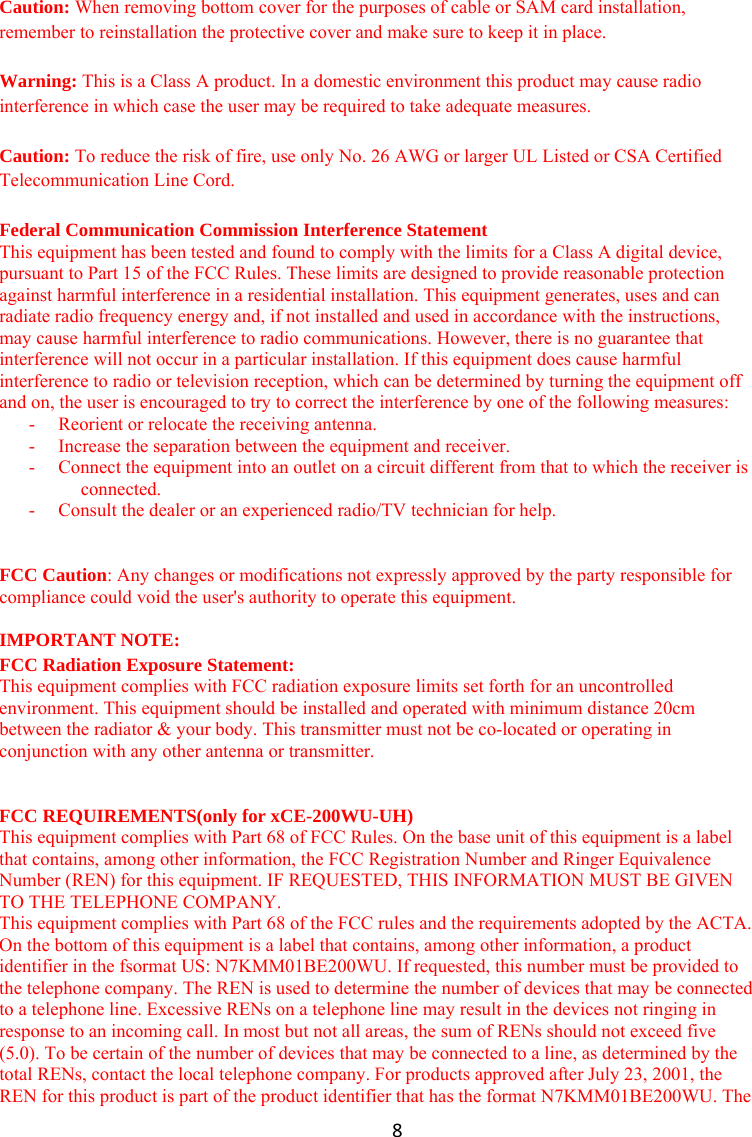8Caution: When removing bottom cover for the purposes of cable or SAM card installation, remember to reinstallation the protective cover and make sure to keep it in place.  Warning: This is a Class A product. In a domestic environment this product may cause radio interference in which case the user may be required to take adequate measures.  Caution: To reduce the risk of fire, use only No. 26 AWG or larger UL Listed or CSA Certified Telecommunication Line Cord.  Federal Communication Commission Interference Statement This equipment has been tested and found to comply with the limits for a Class A digital device, pursuant to Part 15 of the FCC Rules. These limits are designed to provide reasonable protection against harmful interference in a residential installation. This equipment generates, uses and can radiate radio frequency energy and, if not installed and used in accordance with the instructions, may cause harmful interference to radio communications. However, there is no guarantee that interference will not occur in a particular installation. If this equipment does cause harmful interference to radio or television reception, which can be determined by turning the equipment off and on, the user is encouraged to try to correct the interference by one of the following measures: -  Reorient or relocate the receiving antenna. -  Increase the separation between the equipment and receiver. -  Connect the equipment into an outlet on a circuit different from that to which the receiver is connected. -  Consult the dealer or an experienced radio/TV technician for help.   FCC Caution: Any changes or modifications not expressly approved by the party responsible for compliance could void the user&apos;s authority to operate this equipment.  IMPORTANT NOTE: FCC Radiation Exposure Statement: This equipment complies with FCC radiation exposure limits set forth for an uncontrolled environment. This equipment should be installed and operated with minimum distance 20cm between the radiator &amp; your body. This transmitter must not be co-located or operating in conjunction with any other antenna or transmitter.   FCC REQUIREMENTS(only for xCE-200WU-UH) This equipment complies with Part 68 of FCC Rules. On the base unit of this equipment is a label that contains, among other information, the FCC Registration Number and Ringer Equivalence Number (REN) for this equipment. IF REQUESTED, THIS INFORMATION MUST BE GIVEN TO THE TELEPHONE COMPANY. This equipment complies with Part 68 of the FCC rules and the requirements adopted by the ACTA. On the bottom of this equipment is a label that contains, among other information, a product identifier in the fsormat US: N7KMM01BE200WU. If requested, this number must be provided to the telephone company. The REN is used to determine the number of devices that may be connected to a telephone line. Excessive RENs on a telephone line may result in the devices not ringing in response to an incoming call. In most but not all areas, the sum of RENs should not exceed five (5.0). To be certain of the number of devices that may be connected to a line, as determined by the total RENs, contact the local telephone company. For products approved after July 23, 2001, the REN for this product is part of the product identifier that has the format N7KMM01BE200WU. The 