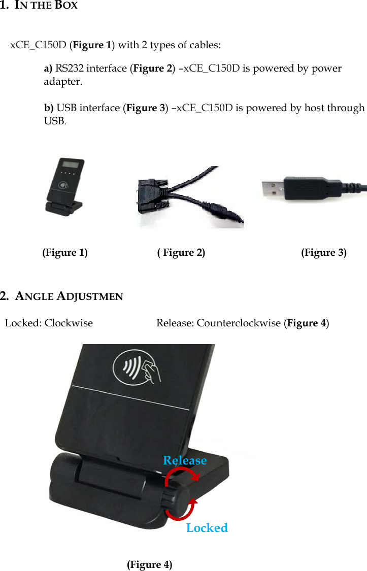 1. IN THE BOX   xCE_C150D (Figure 1) with 2 types of cables:  a) RS232 interface (Figure 2) –xCE_C150D is powered by power adapter.  b) USB interface (Figure 3) –xCE_C150D is powered by host through USB.                  (Figure 1)             ( Figure 2)                  (Figure 3)             2. ANGLE ADJUSTMEN  Locked: Clockwise            Release: Counterclockwise (Figure 4)                 (Figure 4) Locked Release 