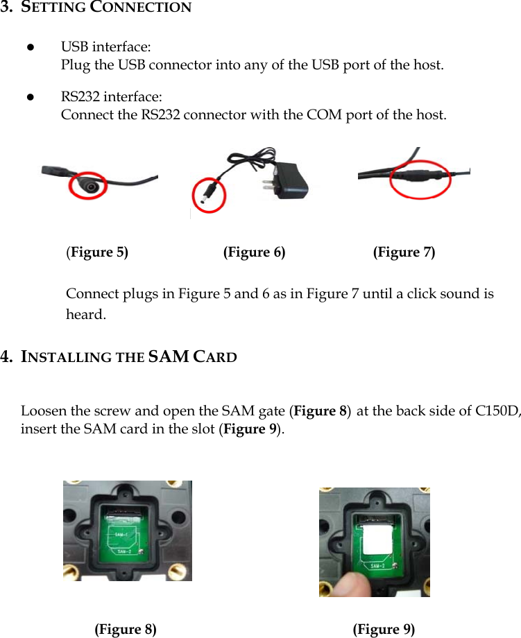  3. SETTING CONNECTION  z USB interface: Plug the USB connector into any of the USB port of the host.  z RS232 interface: Connect the RS232 connector with the COM port of the host.       (Figure 5)             (Figure 6)            (Figure 7)  Connect plugs in Figure 5 and 6 as in Figure 7 until a click sound is heard.  4. INSTALLING THE SAM CARD   Loosen the screw and open the SAM gate (Figure 8)at the back side of C150D, insert the SAM card in the slot (Figure 9).                       (Figure 8)                           (Figure 9)     