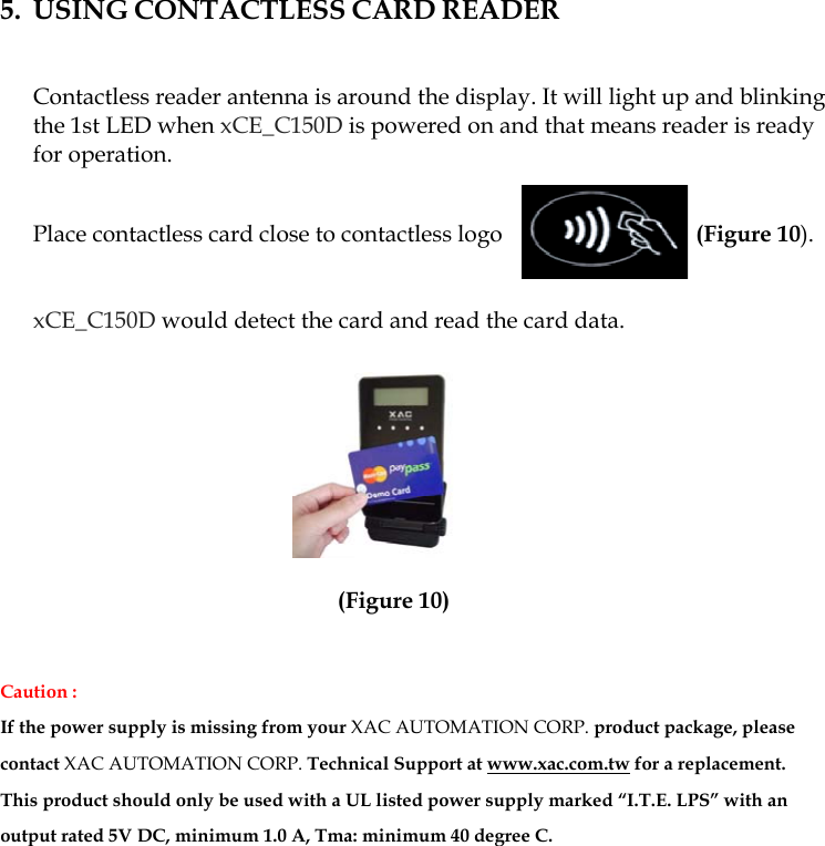  5. USING CONTACTLESS CARD READER   Contactless reader antenna is around the display. It will light up and blinking the 1st LED when xCE_C150D is powered on and that means reader is ready for operation.   Place contactless card close to contactless logo                     (Figure 10).    xCE_C150D would detect the card and read the card data.            (Figure 10)  Caution : If the power supply is missing from your XAC AUTOMATION CORP. product package, please contact XAC AUTOMATION CORP. Technical Support at www.xac.com.tw for a replacement.  This product should only be used with a UL listed power supply marked “I.T.E. LPS” with an output rated 5V DC, minimum 1.0 A, Tma: minimum 40 degree C.           