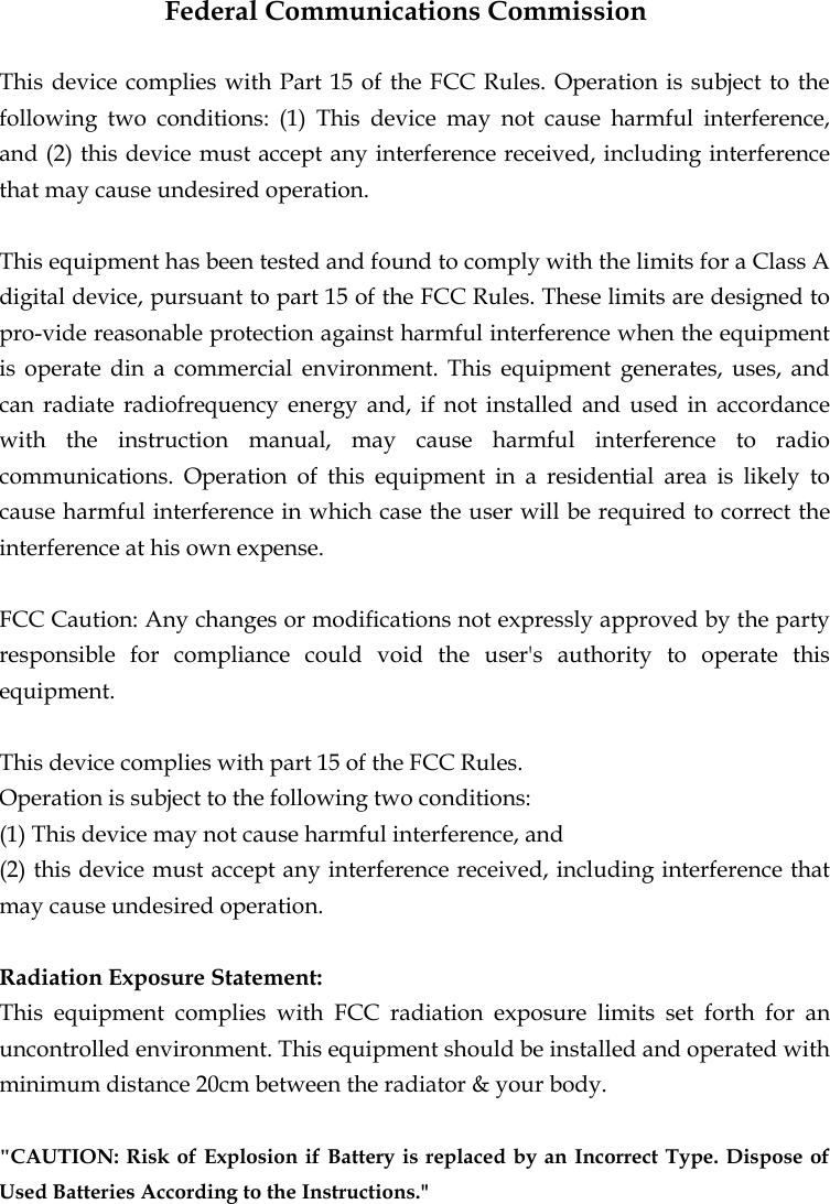  Federal Communications Commission This device complies with Part 15 of the FCC Rules. Operation is subject to the following two conditions: (1) This device may not cause harmful interference, and (2) this device must accept any interference received, including interference that may cause undesired operation. This equipment has been tested and found to comply with the limits for a Class A digital device, pursuant to part 15 of the FCC Rules. These limits are designed to pro-vide reasonable protection against harmful interference when the equipment is operate din a commercial environment. This equipment generates, uses, and can radiate radiofrequency energy and, if not installed and used in accordance with the instruction manual, may cause harmful interference to radio communications. Operation of this equipment in a residential area is likely to cause harmful interference in which case the user will be required to correct the interference at his own expense. FCC Caution: Any changes or modifications not expressly approved by the party responsible for compliance could void the user&apos;s authority to operate this equipment.  This device complies with part 15 of the FCC Rules.   Operation is subject to the following two conditions: (1) This device may not cause harmful interference, and (2) this device must accept any interference received, including interference that may cause undesired operation. Radiation Exposure Statement: This equipment complies with FCC radiation exposure limits set forth for an uncontrolled environment. This equipment should be installed and operated with minimum distance 20cm between the radiator &amp; your body. &quot;CAUTION: Risk of Explosion if Battery is replaced by an Incorrect Type. Dispose of Used Batteries According to the Instructions.&quot; 