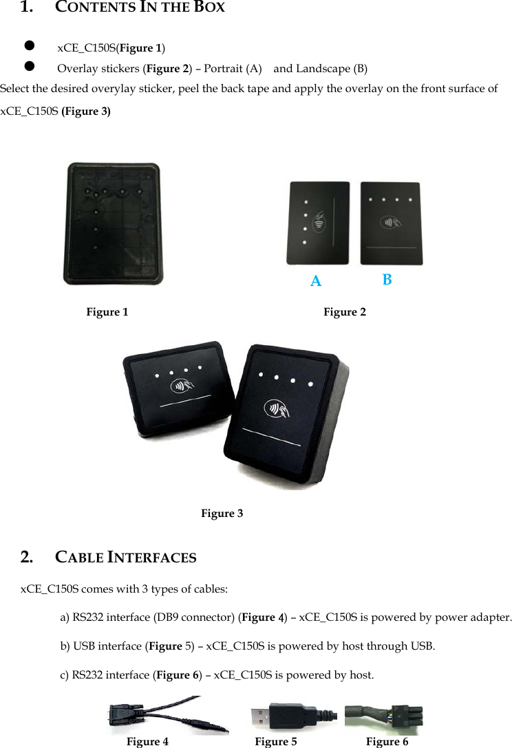 1. CONTENTS IN THE BOX  z xCE_C150S(Figure 1)   z Overlay stickers (Figure 2) – Portrait (A)    and Landscape (B) Select the desired overylay sticker, peel the back tape and apply the overlay on the front surface of xCE_C150S (Figure 3)                   Figure 1                                  Figure 2              Figure 3  2. CABLE INTERFACES  xCE_C150S comes with 3 types of cables:  a) RS232 interface (DB9 connector) (Figure 4) – xCE_C150S is powered by power adapter.  b) USB interface (Figure 5) – xCE_C150S is powered by host through USB.  c) RS232 interface (Figure 6) – xCE_C150S is powered by host.                         Figure 4               Figure 5            Figure 6      A B 