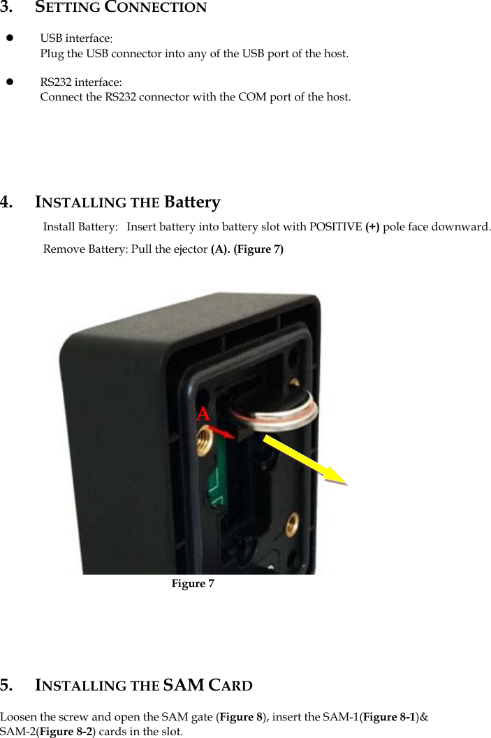      3. SETTING CONNECTION  z USB interface: Plug the USB connector into any of the USB port of the host.  z RS232 interface: Connect the RS232 connector with the COM port of the host.       4. INSTALLING THE Battery Install Battery:   Insert battery into battery slot with POSITIVE (+) pole face downward.   Remove Battery: Pull the ejector (A). (Figure 7)                      Figure 75. INSTALLING THE SAM CARD  Loosen the screw and open the SAM gate (Figure 8), insert the SAM-1(Figure 8-1)&amp; SAM-2(Figure 8-2) cards in the slot.               A 