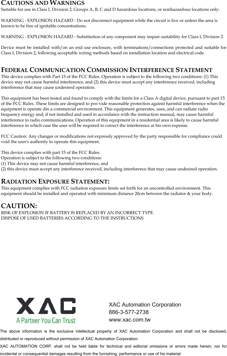 CAUTIONS AND WARNINGS Suitable for use in Class I, Division 2, Groups A, B, C and D hazardous locations, or nonhazardous locations only.  WARNING - EXPLOSION HAZARD - Do not disconnect equipment while the circuit is live or unless the area is known to be free of ignitable concentrations.  WARNING - EXPLOSION HAZARD - Substitution of any component may impair suitability for Class I, Division 2.  Device must be installed with/on an end use enclosure, with terminations/connections protected and suitable for Class I, Division 2, following acceptable wiring methods based on installation location and electrical code.  FEDERAL COMMUNICATION COMMISSION INTERFERENCE STATEMENT This device complies with Part 15 of the FCC Rules. Operation is subject to the following two conditions: (1) This device may not cause harmful interference, and (2) this device must accept any interference received, including interference that may cause undesired operation.   This equipment has been tested and found to comply with the limits for a Class A digital device, pursuant to part 15 of the FCC Rules. These limits are designed to pro-vide reasonable protection against harmful interference when the equipment is operate din a commercial environment. This equipment generates, uses, and can radiate radio frequency energy and, if not installed and used in accordance with the instruction manual, may cause harmful interference to radio communications. Operation of this equipment in a residential area is likely to cause harmful interference in which case the user will be required to correct the interference at his own expense.   FCC Caution: Any changes or modifications not expressly approved by the party responsible for compliance could void the user&apos;s authority to operate this equipment.   This device complies with part 15 of the FCC Rules.   Operation is subject to the following two conditions: (1) This device may not cause harmful interference, and (2) this device must accept any interference received, including interference that may cause undesired operation.   RADIATION EXPOSURE STATEMENT: This equipment complies with FCC radiation exposure limits set forth for an uncontrolled environment. This equipment should be installed and operated with minimum distance 20cm between the radiator &amp; your body.   CAUTION: RISK OF EXPLOSION IF BATTERY IS REPLACED BY AN INCORRECT TYPE. DISPOSE OF USED BATTERIES ACCORDING TO THE INSTRUCTIONS            The  above  information  is  the  exclusive  intellectual  property  of  XAC  Automation  Corporation  and  shall  not  be  disclosed, distributed or reproduced without permission of XAC Automation Corporation.     XAC  AUTOMATION  CORP.  shall  not  be  held  liable  for  technical  and  editorial  omissions  or  errors  made  herein;  nor  for incidental or consequential damages resulting from the furnishing, performance or use of his material. XAC Automation Corporation 886-3-577-2738 www.xac.com.tw