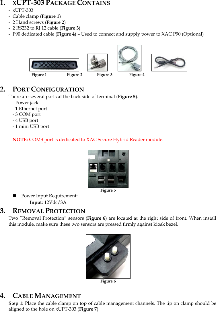 1. XUPT-303 PACKAGE CONTAINS - xUPT-303 - Cable clamp (Figure 1) - 2 Hand screws (Figure 2) - 2 RS232 to RJ 12 cable (Figure 3) - P90 dedicated cable (Figure 4) – Used to connect and supply power to XAC P90 (Optional)                   Figure 1                  Figure 2              Figure 3                Figure 4 2. PORT CONFIGURATION There are several ports at the back side of terminal (Figure 5).   - Power jack  - 1 Ethernet port    - 3 COM port   - 4 USB port   - 1 mini USB port  NOTE: COM3 port is dedicated to XAC Secure Hybrid Reader module.  Figure 5  Power Input Requirement:  Input: 12Vdc/3A 3. REMOVAL PROTECTION Two “Removal Protection” sensors (Figure 6) are located at the right side of front. When install this module, make sure these two sensors are pressed firmly against kiosk bezel.  Figure 6 4. CABLE MANAGEMENT Step 1: Place the cable clamp on top of cable management channels. The tip on clamp should be aligned to the hole on xUPT-303 (Figure 7) 