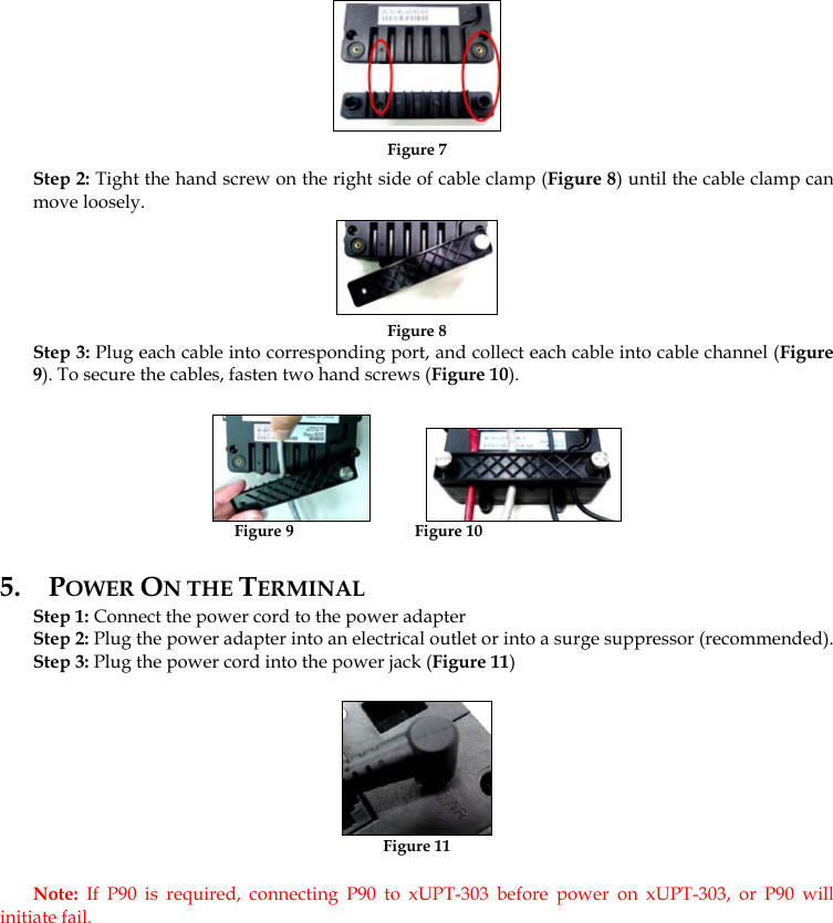  Figure 7 Step 2: Tight the hand screw on the right side of cable clamp (Figure 8) until the cable clamp can move loosely.   Figure 8 Step 3: Plug each cable into corresponding port, and collect each cable into cable channel (Figure 9). To secure the cables, fasten two hand screws (Figure 10).               Figure 9                              Figure 10 5. POWER ON THE TERMINAL  Step 1: Connect the power cord to the power adapter Step 2: Plug the power adapter into an electrical outlet or into a surge suppressor (recommended).  Step 3: Plug the power cord into the power jack (Figure 11)   Figure 11 Note:  If P90 is required, connecting P90 to xUPT-303 before power on xUPT-303, or P90 will initiate fail. 