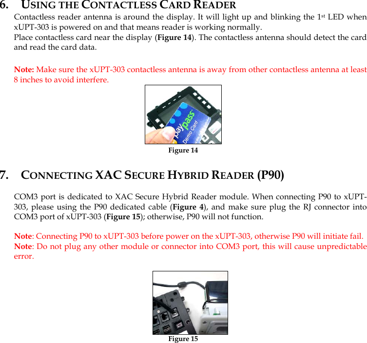   6. USING THE CONTACTLESS CARD READER Contactless reader antenna is around the display. It will light up and blinking the 1st LED when xUPT-303 is powered on and that means reader is working normally. Place contactless card near the display (Figure 14). The contactless antenna should detect the card and read the card data. Note: Make sure the xUPT-303 contactless antenna is away from other contactless antenna at least 8 inches to avoid interfere.  Figure 14 7. CONNECTING XAC SECURE HYBRID READER (P90) COM3 port is dedicated to XAC Secure Hybrid Reader module. When connecting P90 to xUPT-303, please using the P90 dedicated cable (Figure 4), and make sure plug the RJ connector into COM3 port of xUPT-303 (Figure 15); otherwise, P90 will not function. Note: Connecting P90 to xUPT-303 before power on the xUPT-303, otherwise P90 will initiate fail. Note: Do not plug any other module or connector into COM3 port, this will cause unpredictable error.  Figure 15 