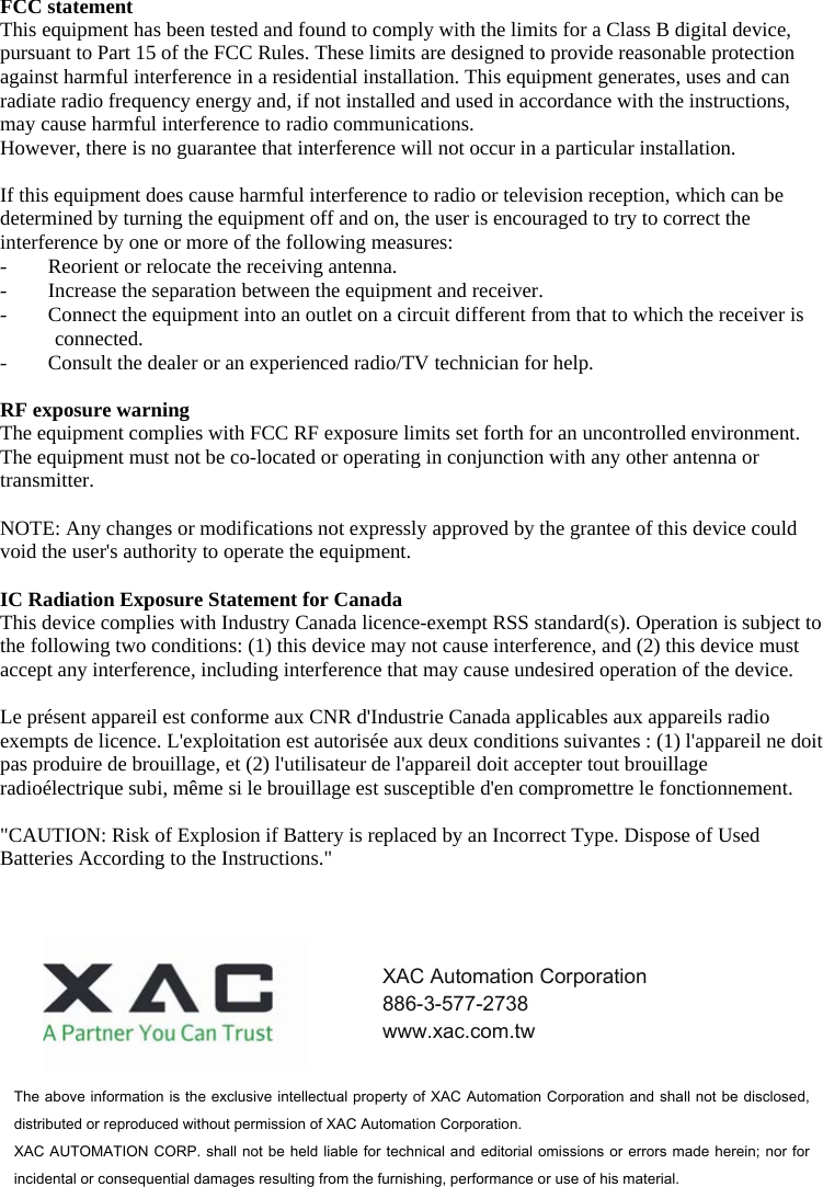 FCC statement This equipment has been tested and found to comply with the limits for a Class B digital device, pursuant to Part 15 of the FCC Rules. These limits are designed to provide reasonable protection against harmful interference in a residential installation. This equipment generates, uses and can radiate radio frequency energy and, if not installed and used in accordance with the instructions, may cause harmful interference to radio communications. However, there is no guarantee that interference will not occur in a particular installation.  If this equipment does cause harmful interference to radio or television reception, which can be determined by turning the equipment off and on, the user is encouraged to try to correct the interference by one or more of the following measures: - Reorient or relocate the receiving antenna. - Increase the separation between the equipment and receiver. - Connect the equipment into an outlet on a circuit different from that to which the receiver is connected. - Consult the dealer or an experienced radio/TV technician for help.  RF exposure warning The equipment complies with FCC RF exposure limits set forth for an uncontrolled environment. The equipment must not be co-located or operating in conjunction with any other antenna or transmitter.  NOTE: Any changes or modifications not expressly approved by the grantee of this device could void the user&apos;s authority to operate the equipment.  IC Radiation Exposure Statement for Canada This device complies with Industry Canada licence-exempt RSS standard(s). Operation is subject to the following two conditions: (1) this device may not cause interference, and (2) this device must accept any interference, including interference that may cause undesired operation of the device.  Le présent appareil est conforme aux CNR d&apos;Industrie Canada applicables aux appareils radio exempts de licence. L&apos;exploitation est autorisée aux deux conditions suivantes : (1) l&apos;appareil ne doit pas produire de brouillage, et (2) l&apos;utilisateur de l&apos;appareil doit accepter tout brouillage radioélectrique subi, même si le brouillage est susceptible d&apos;en compromettre le fonctionnement.   &quot;CAUTION: Risk of Explosion if Battery is replaced by an Incorrect Type. Dispose of Used Batteries According to the Instructions.&quot;  The above information is the exclusive intellectual property of XAC Automation Corporation and shall not be disclosed, distributed or reproduced without permission of XAC Automation Corporation.     XAC AUTOMATION CORP. shall  not be held liable for technical and editorial omissions or  errors made herein; nor  for incidental or consequential damages resulting from the furnishing, performance or use of his material. XAC Automation Corporation 886-3-577-2738 www.xac.com.tw 