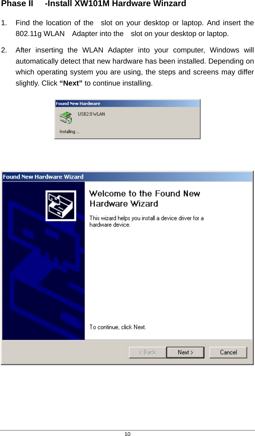  10Phase II  -Install XW101M Hardware Winzard   1.  Find the location of the  slot on your desktop or laptop. And insert the 802.11g WLAN    Adapter into the    slot on your desktop or laptop. 2.  After inserting the WLAN Adapter into your computer, Windows will automatically detect that new hardware has been installed. Depending on which operating system you are using, the steps and screens may differ slightly. Click “Next” to continue installing.         