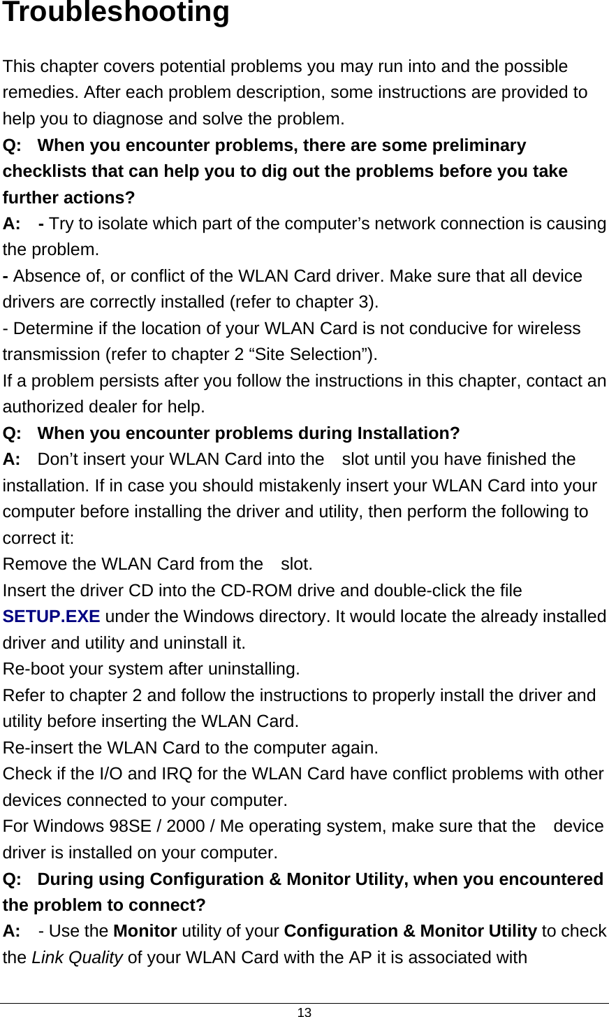  13Troubleshooting This chapter covers potential problems you may run into and the possible remedies. After each problem description, some instructions are provided to help you to diagnose and solve the problem. Q:  When you encounter problems, there are some preliminary checklists that can help you to dig out the problems before you take further actions? A:  - Try to isolate which part of the computer’s network connection is causing the problem. - Absence of, or conflict of the WLAN Card driver. Make sure that all device drivers are correctly installed (refer to chapter 3). - Determine if the location of your WLAN Card is not conducive for wireless transmission (refer to chapter 2 “Site Selection”). If a problem persists after you follow the instructions in this chapter, contact an authorized dealer for help. Q:  When you encounter problems during Installation? A:  Don’t insert your WLAN Card into the    slot until you have finished the installation. If in case you should mistakenly insert your WLAN Card into your computer before installing the driver and utility, then perform the following to correct it: Remove the WLAN Card from the    slot. Insert the driver CD into the CD-ROM drive and double-click the file SETUP.EXE under the Windows directory. It would locate the already installed driver and utility and uninstall it. Re-boot your system after uninstalling. Refer to chapter 2 and follow the instructions to properly install the driver and utility before inserting the WLAN Card. Re-insert the WLAN Card to the computer again. Check if the I/O and IRQ for the WLAN Card have conflict problems with other devices connected to your computer. For Windows 98SE / 2000 / Me operating system, make sure that the    device driver is installed on your computer. Q:  During using Configuration &amp; Monitor Utility, when you encountered the problem to connect? A:  - Use the Monitor utility of your Configuration &amp; Monitor Utility to check the Link Quality of your WLAN Card with the AP it is associated with 