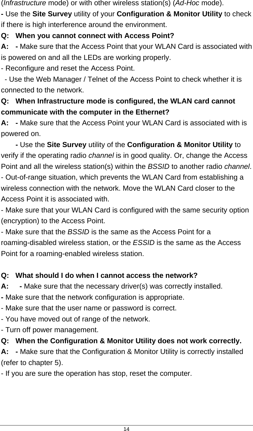  14(Infrastructure mode) or with other wireless station(s) (Ad-Hoc mode). - Use the Site Survey utility of your Configuration &amp; Monitor Utility to check if there is high interference around the environment. Q:  When you cannot connect with Access Point? A:  - Make sure that the Access Point that your WLAN Card is associated with is powered on and all the LEDs are working properly. - Reconfigure and reset the Access Point.   - Use the Web Manager / Telnet of the Access Point to check whether it is connected to the network. Q:  When Infrastructure mode is configured, the WLAN card cannot communicate with the computer in the Ethernet? A: - Make sure that the Access Point your WLAN Card is associated with is powered on.  - Use the Site Survey utility of the Configuration &amp; Monitor Utility to verify if the operating radio channel is in good quality. Or, change the Access Point and all the wireless station(s) within the BSSID to another radio channel. - Out-of-range situation, which prevents the WLAN Card from establishing a wireless connection with the network. Move the WLAN Card closer to the Access Point it is associated with. - Make sure that your WLAN Card is configured with the same security option (encryption) to the Access Point. - Make sure that the BSSID is the same as the Access Point for a roaming-disabled wireless station, or the ESSID is the same as the Access Point for a roaming-enabled wireless station.  Q:  What should I do when I cannot access the network? A:   - Make sure that the necessary driver(s) was correctly installed. - Make sure that the network configuration is appropriate. - Make sure that the user name or password is correct. - You have moved out of range of the network. - Turn off power management. Q:  When the Configuration &amp; Monitor Utility does not work correctly. A: - Make sure that the Configuration &amp; Monitor Utility is correctly installed (refer to chapter 5). - If you are sure the operation has stop, reset the computer.   