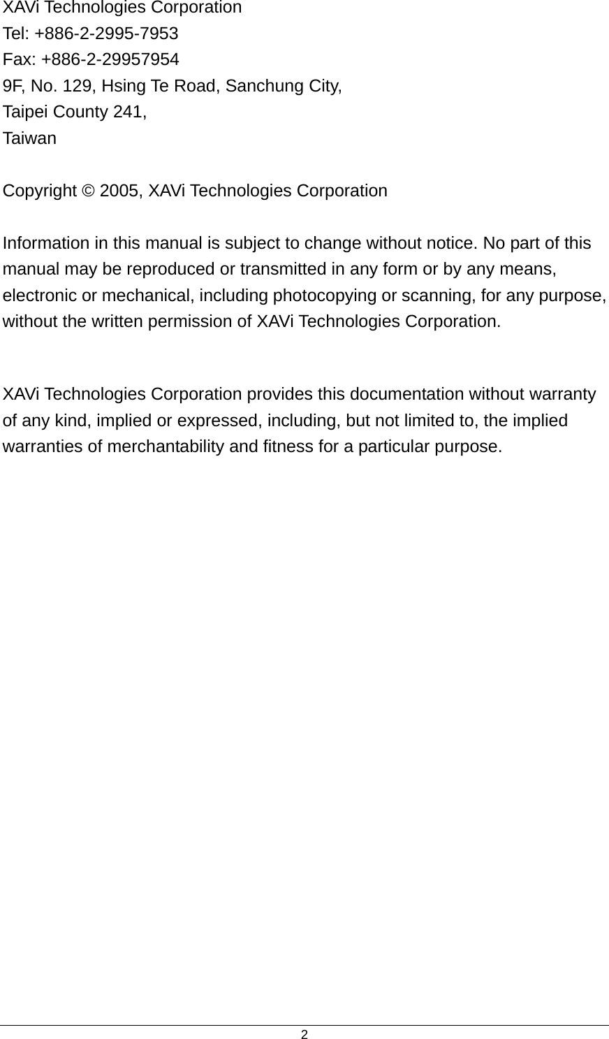  2XAVi Technologies Corporation Tel: +886-2-2995-7953 Fax: +886-2-29957954 9F, No. 129, Hsing Te Road, Sanchung City, Taipei County 241, Taiwan   Copyright © 2005, XAVi Technologies Corporation  Information in this manual is subject to change without notice. No part of this manual may be reproduced or transmitted in any form or by any means, electronic or mechanical, including photocopying or scanning, for any purpose, without the written permission of XAVi Technologies Corporation.  XAVi Technologies Corporation provides this documentation without warranty of any kind, implied or expressed, including, but not limited to, the implied warranties of merchantability and fitness for a particular purpose. 