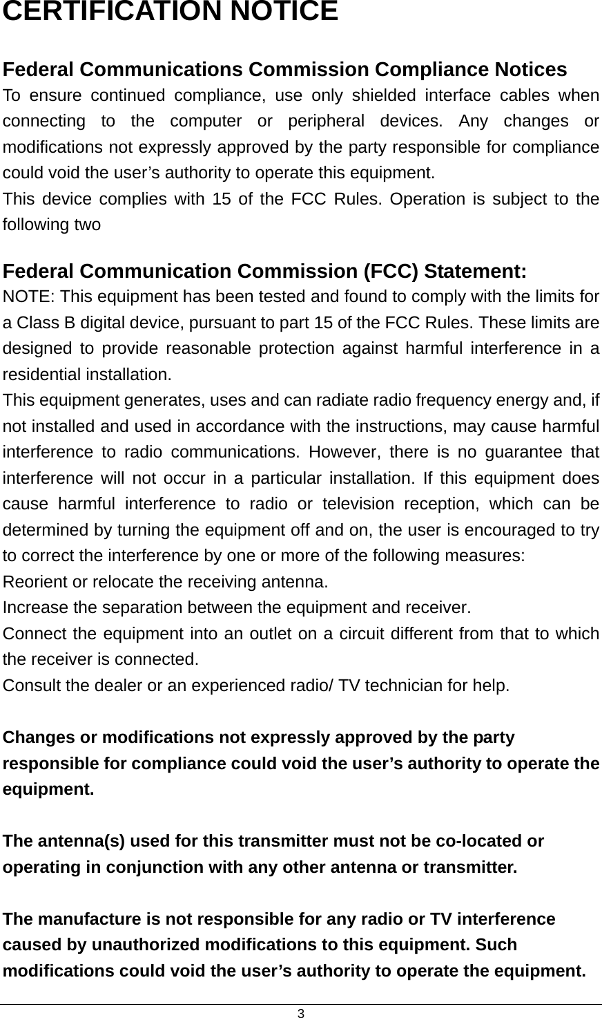  3CERTIFICATION NOTICE Federal Communications Commission Compliance Notices To ensure continued compliance, use only shielded interface cables when connecting to the computer or peripheral devices. Any changes or modifications not expressly approved by the party responsible for compliance could void the user’s authority to operate this equipment. This device complies with 15 of the FCC Rules. Operation is subject to the following two   Federal Communication Commission (FCC) Statement:   NOTE: This equipment has been tested and found to comply with the limits for a Class B digital device, pursuant to part 15 of the FCC Rules. These limits are designed to provide reasonable protection against harmful interference in a residential installation. This equipment generates, uses and can radiate radio frequency energy and, if not installed and used in accordance with the instructions, may cause harmful interference to radio communications. However, there is no guarantee that interference will not occur in a particular installation. If this equipment does cause harmful interference to radio or television reception, which can be determined by turning the equipment off and on, the user is encouraged to try to correct the interference by one or more of the following measures: Reorient or relocate the receiving antenna. Increase the separation between the equipment and receiver. Connect the equipment into an outlet on a circuit different from that to which the receiver is connected. Consult the dealer or an experienced radio/ TV technician for help.  Changes or modifications not expressly approved by the party responsible for compliance could void the user’s authority to operate the equipment.  The antenna(s) used for this transmitter must not be co-located or operating in conjunction with any other antenna or transmitter.  The manufacture is not responsible for any radio or TV interference caused by unauthorized modifications to this equipment. Such modifications could void the user’s authority to operate the equipment. 