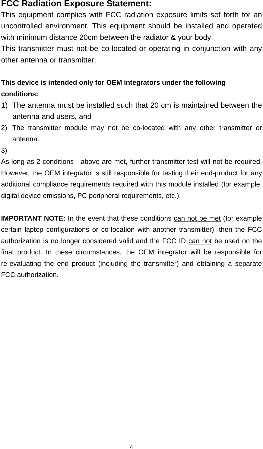  4FCC Radiation Exposure Statement: This equipment complies with FCC radiation exposure limits set forth for an uncontrolled environment. This equipment should be installed and operated with minimum distance 20cm between the radiator &amp; your body. This transmitter must not be co-located or operating in conjunction with any other antenna or transmitter.  This device is intended only for OEM integrators under the following conditions: 1)  The antenna must be installed such that 20 cm is maintained between the antenna and users, and   2)  The transmitter module may not be co-located with any other transmitter or antenna. 3)  As long as 2 conditions    above are met, further transmitter test will not be required. However, the OEM integrator is still responsible for testing their end-product for any additional compliance requirements required with this module installed (for example, digital device emissions, PC peripheral requirements, etc.).  IMPORTANT NOTE: In the event that these conditions can not be met (for example certain laptop configurations or co-location with another transmitter), then the FCC authorization is no longer considered valid and the FCC ID can not be used on the final product. In these circumstances, the OEM integrator will be responsible for re-evaluating the end product (including the transmitter) and obtaining a separate FCC authorization.  