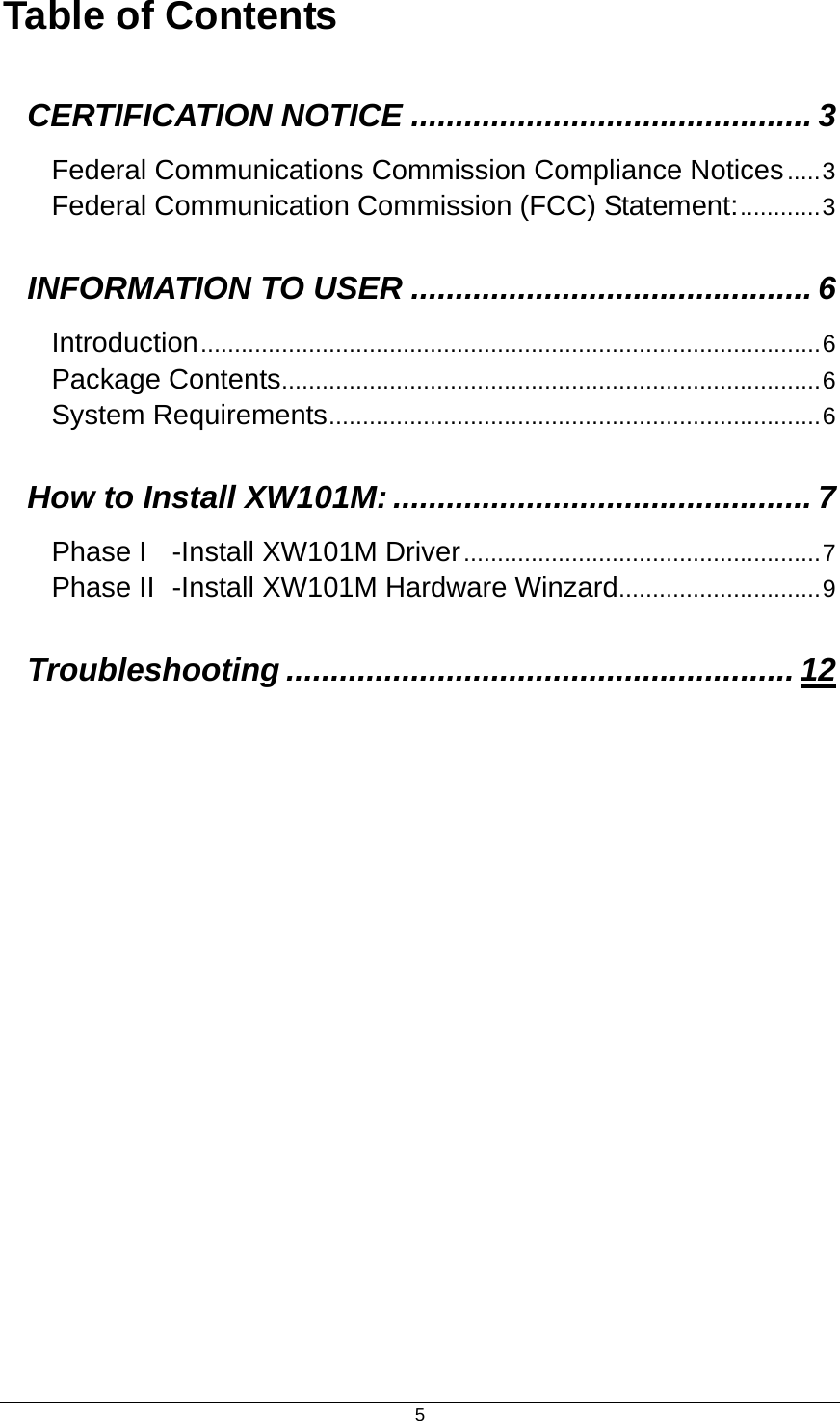  5Table of Contents CERTIFICATION NOTICE ............................................. 3 Federal Communications Commission Compliance Notices.....3 Federal Communication Commission (FCC) Statement:............3 INFORMATION TO USER ............................................. 6 Introduction............................................................................................6 Package Contents................................................................................6 System Requirements.........................................................................6 How to Install XW101M: ............................................... 7 Phase I -Install XW101M Driver.....................................................7 Phase II -Install XW101M Hardware Winzard..............................9 Troubleshooting ......................................................... 12 