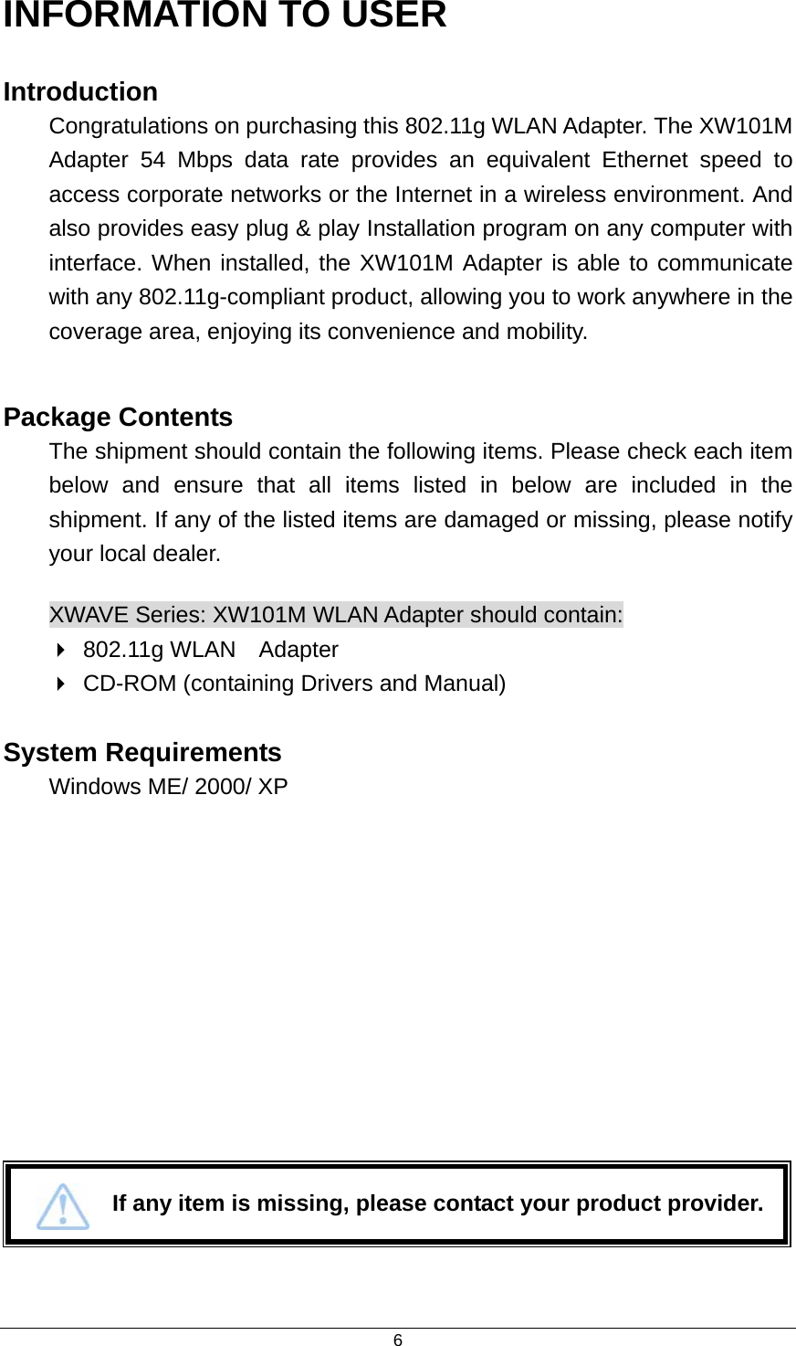  6INFORMATION TO USER Introduction Congratulations on purchasing this 802.11g WLAN Adapter. The XW101M   Adapter 54 Mbps data rate provides an equivalent Ethernet speed to access corporate networks or the Internet in a wireless environment. And also provides easy plug &amp; play Installation program on any computer with   interface. When installed, the XW101M Adapter is able to communicate with any 802.11g-compliant product, allowing you to work anywhere in the coverage area, enjoying its convenience and mobility.  Package Contents The shipment should contain the following items. Please check each item below and ensure that all items listed in below are included in the shipment. If any of the listed items are damaged or missing, please notify your local dealer. XWAVE Series: XW101M WLAN Adapter should contain:  802.11g WLAN  Adapter  CD-ROM (containing Drivers and Manual)  System Requirements  Windows ME/ 2000/ XP               If any item is missing, please contact your product provider. 