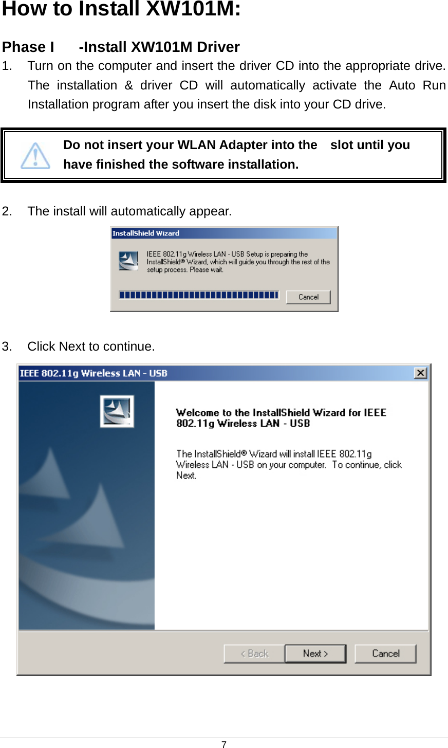  7How to Install XW101M: Phase I  -Install XW101M Driver   1.  Turn on the computer and insert the driver CD into the appropriate drive. The installation &amp; driver CD will automatically activate the Auto Run Installation program after you insert the disk into your CD drive.    2.  The install will automatically appear.   3.  Click Next to continue.    Do not insert your WLAN Adapter into the    slot until you have finished the software installation. 