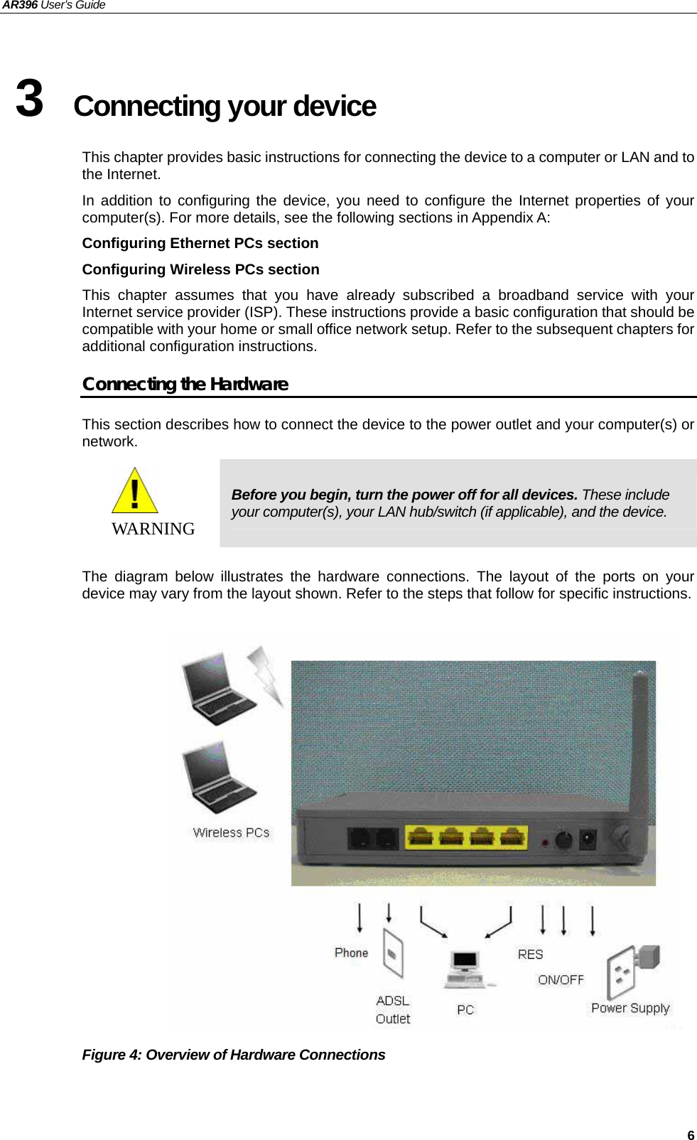 AR396 User’s Guide   6 3  Connecting your device   This chapter provides basic instructions for connecting the device to a computer or LAN and to the Internet. In addition to configuring the device, you need to configure the Internet properties of your computer(s). For more details, see the following sections in Appendix A: Configuring Ethernet PCs section Configuring Wireless PCs section This chapter assumes that you have already subscribed a broadband service with your Internet service provider (ISP). These instructions provide a basic configuration that should be compatible with your home or small office network setup. Refer to the subsequent chapters for additional configuration instructions. Connecting the Hardware This section describes how to connect the device to the power outlet and your computer(s) or network.  WAR NI NG  Before you begin, turn the power off for all devices. These include your computer(s), your LAN hub/switch (if applicable), and the device.  The diagram below illustrates the hardware connections. The layout of the ports on your device may vary from the layout shown. Refer to the steps that follow for specific instructions.                   Figure 4: Overview of Hardware Connections   