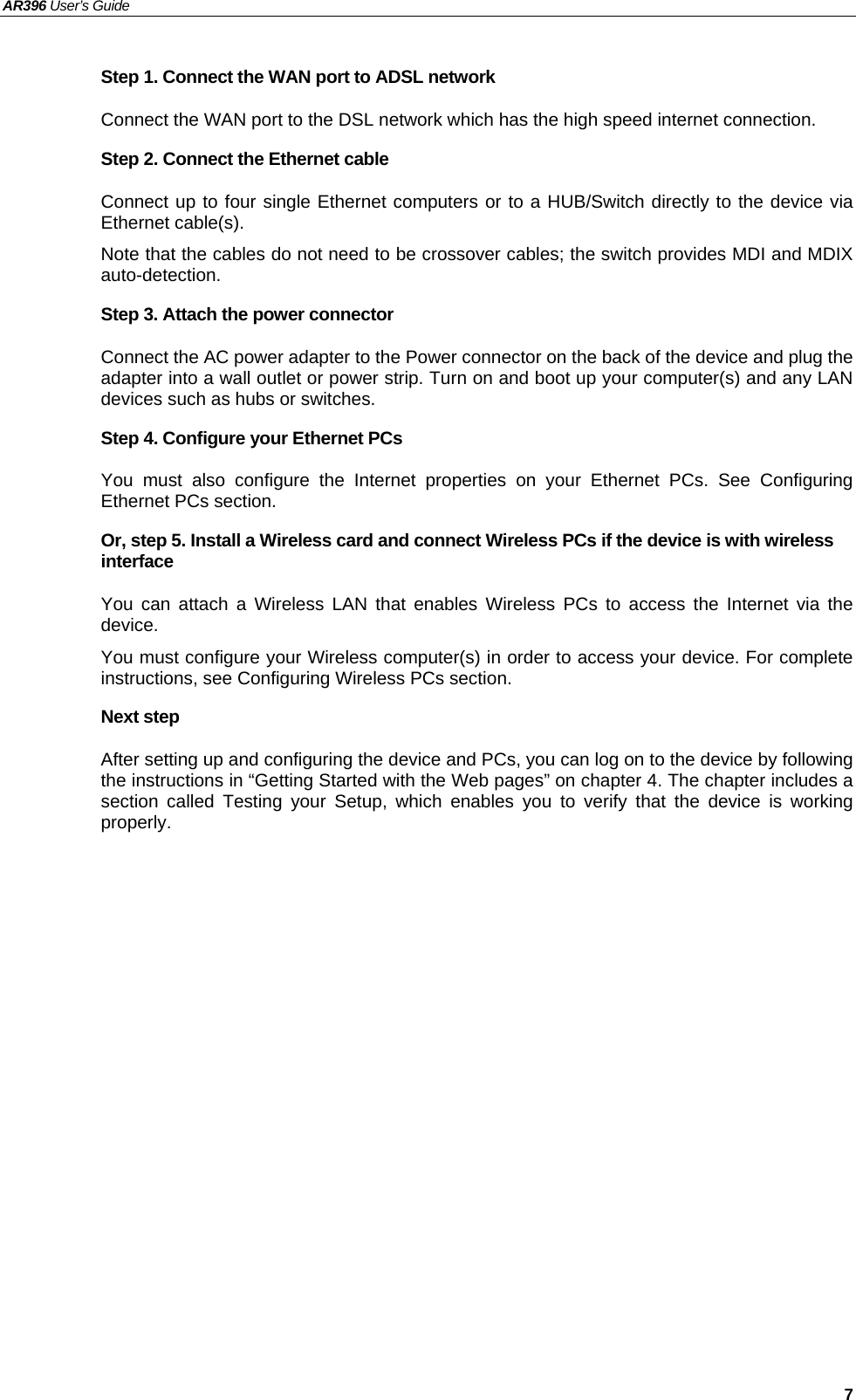 AR396 User’s Guide   7 Step 1. Connect the WAN port to ADSL network Connect the WAN port to the DSL network which has the high speed internet connection. Step 2. Connect the Ethernet cable   Connect up to four single Ethernet computers or to a HUB/Switch directly to the device via Ethernet cable(s). Note that the cables do not need to be crossover cables; the switch provides MDI and MDIX auto-detection. Step 3. Attach the power connector Connect the AC power adapter to the Power connector on the back of the device and plug the adapter into a wall outlet or power strip. Turn on and boot up your computer(s) and any LAN devices such as hubs or switches.   Step 4. Configure your Ethernet PCs You must also configure the Internet properties on your Ethernet PCs. See Configuring Ethernet PCs section. Or, step 5. Install a Wireless card and connect Wireless PCs if the device is with wireless interface You can attach a Wireless LAN that enables Wireless PCs to access the Internet via the device.  You must configure your Wireless computer(s) in order to access your device. For complete instructions, see Configuring Wireless PCs section. Next step After setting up and configuring the device and PCs, you can log on to the device by following the instructions in “Getting Started with the Web pages” on chapter 4. The chapter includes a section called Testing your Setup, which enables you to verify that the device is working properly. 