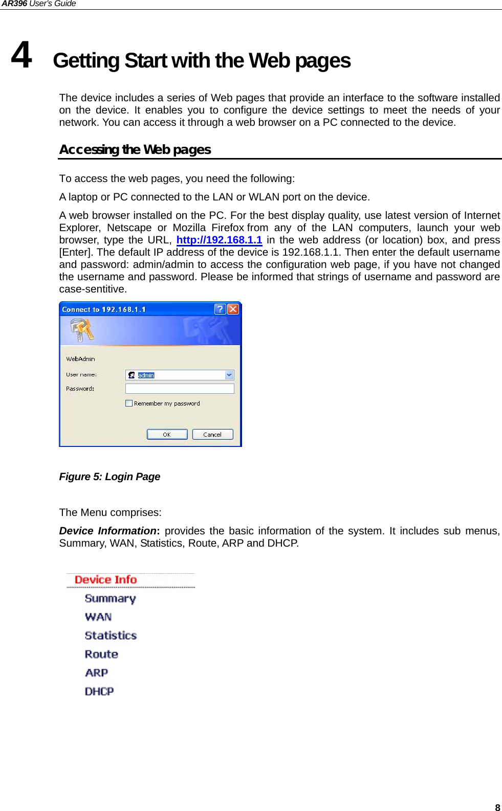 AR396 User’s Guide   8 4  Getting Start with the Web pages The device includes a series of Web pages that provide an interface to the software installed on the device. It enables you to configure the device settings to meet the needs of your network. You can access it through a web browser on a PC connected to the device. Accessing the Web pages To access the web pages, you need the following: A laptop or PC connected to the LAN or WLAN port on the device. A web browser installed on the PC. For the best display quality, use latest version of Internet Explorer, Netscape or Mozilla Firefox.from any of the LAN computers, launch your web browser, type the URL, http://192.168.1.1 in the web address (or location) box, and press [Enter]. The default IP address of the device is 192.168.1.1. Then enter the default username and password: admin/admin to access the configuration web page, if you have not changed the username and password. Please be informed that strings of username and password are case-sentitive.   Figure 5: Login Page  The Menu comprises: Device Information: provides the basic information of the system. It includes sub menus, Summary, WAN, Statistics, Route, ARP and DHCP.          