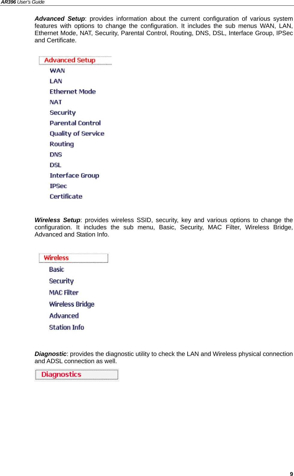 AR396 User’s Guide   9 Advanced Setup: provides information about the current configuration of various system features with options to change the configuration. It includes the sub menus WAN, LAN, Ethernet Mode, NAT, Security, Parental Control, Routing, DNS, DSL, Interface Group, IPSec and Certificate.                 Wireless Setup: provides wireless SSID, security, key and various options to change the configuration. It includes the sub menu, Basic, Security, MAC Filter, Wireless Bridge, Advanced and Station Info.          Diagnostic: provides the diagnostic utility to check the LAN and Wireless physical connection and ADSL connection as well.      