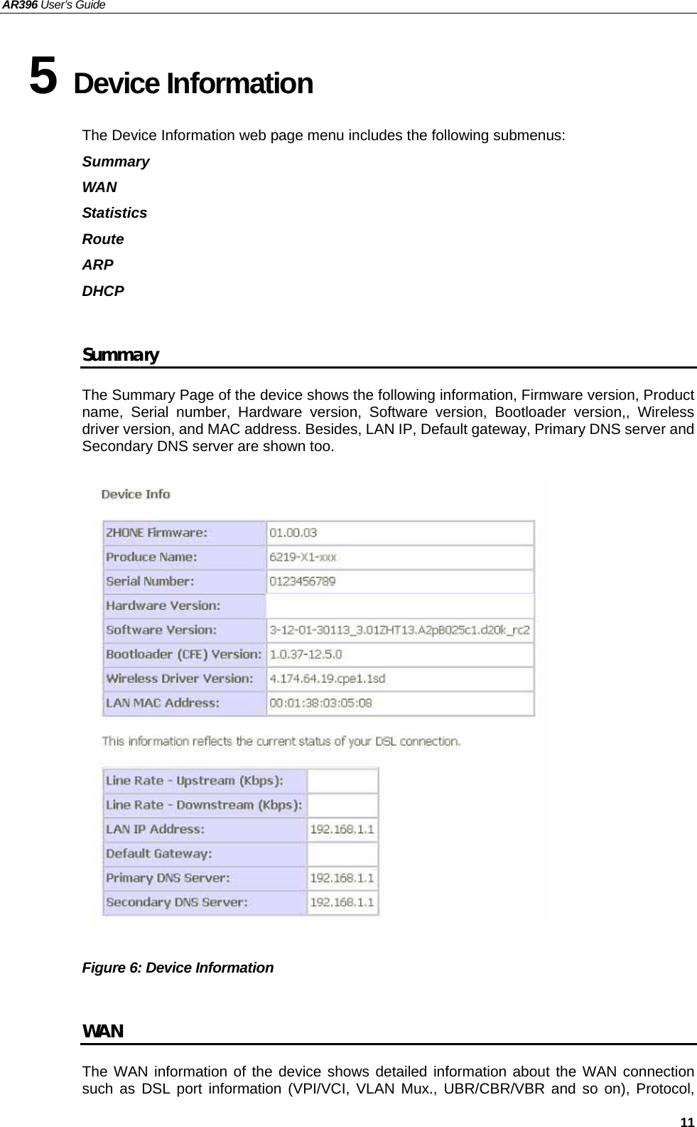 AR396 User’s Guide   11 5 Device Information The Device Information web page menu includes the following submenus:   Summary WAN Statistics Route ARP DHCP   Summary The Summary Page of the device shows the following information, Firmware version, Product name, Serial number, Hardware version, Software version, Bootloader version,, Wireless driver version, and MAC address. Besides, LAN IP, Default gateway, Primary DNS server and Secondary DNS server are shown too.                  Figure 6: Device Information    WAN The WAN information of the device shows detailed information about the WAN connection such as DSL port information (VPI/VCI, VLAN Mux., UBR/CBR/VBR and so on), Protocol, 