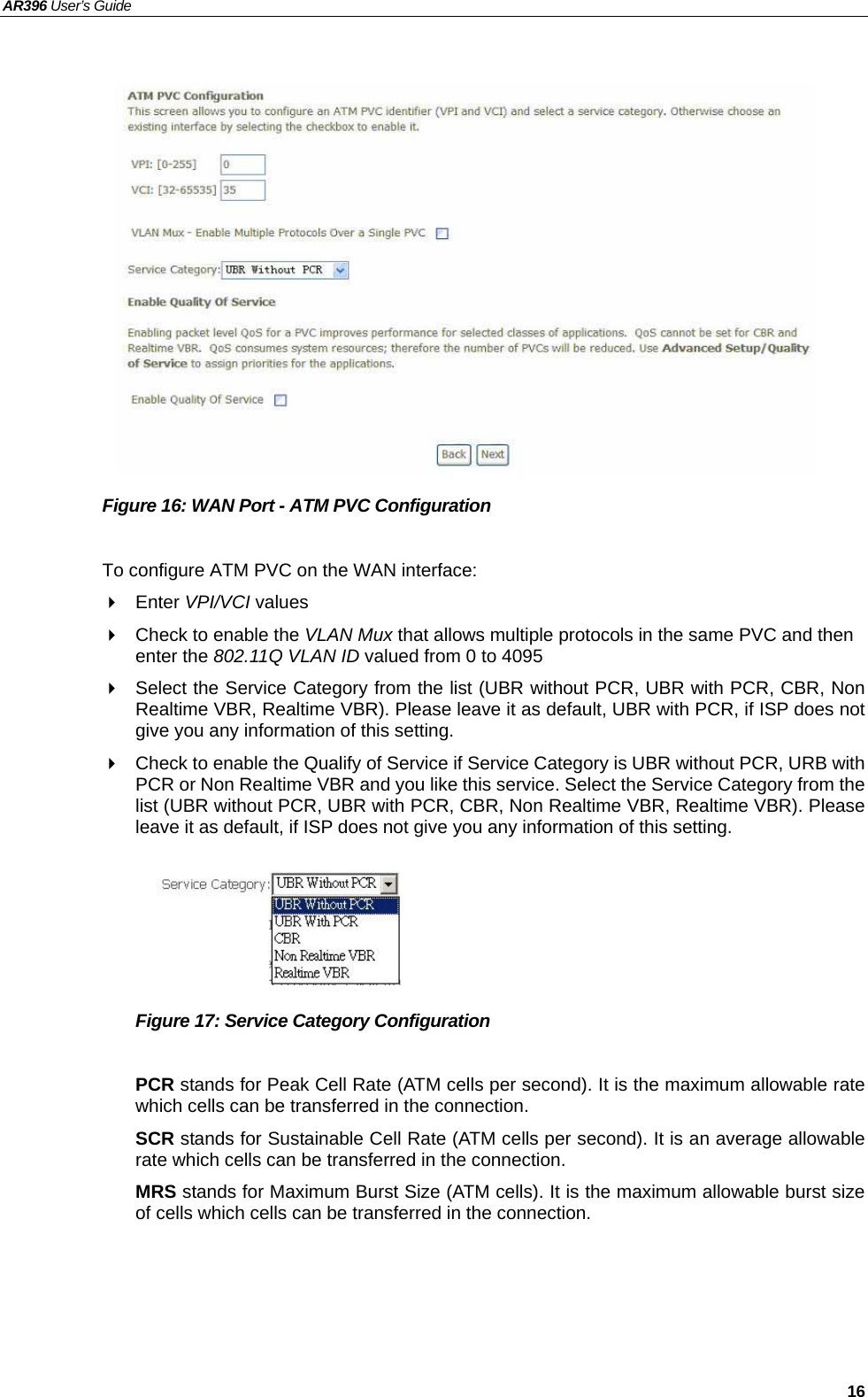 AR396 User’s Guide   16               Figure 16: WAN Port - ATM PVC Configuration  To configure ATM PVC on the WAN interface:  Enter VPI/VCI values   Check to enable the VLAN Mux that allows multiple protocols in the same PVC and then enter the 802.11Q VLAN ID valued from 0 to 4095   Select the Service Category from the list (UBR without PCR, UBR with PCR, CBR, Non Realtime VBR, Realtime VBR). Please leave it as default, UBR with PCR, if ISP does not give you any information of this setting.     Check to enable the Qualify of Service if Service Category is UBR without PCR, URB with PCR or Non Realtime VBR and you like this service. Select the Service Category from the list (UBR without PCR, UBR with PCR, CBR, Non Realtime VBR, Realtime VBR). Please leave it as default, if ISP does not give you any information of this setting.        Figure 17: Service Category Configuration  PCR stands for Peak Cell Rate (ATM cells per second). It is the maximum allowable rate which cells can be transferred in the connection. SCR stands for Sustainable Cell Rate (ATM cells per second). It is an average allowable rate which cells can be transferred in the connection. MRS stands for Maximum Burst Size (ATM cells). It is the maximum allowable burst size of cells which cells can be transferred in the connection.   