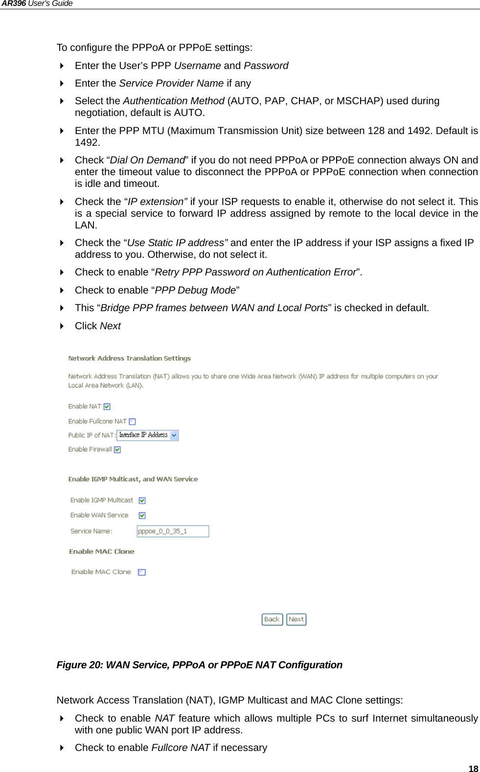 AR396 User’s Guide   18  To configure the PPPoA or PPPoE settings:   Enter the User’s PPP Username and Password  Enter the Service Provider Name if any  Select the Authentication Method (AUTO, PAP, CHAP, or MSCHAP) used during negotiation, default is AUTO.   Enter the PPP MTU (Maximum Transmission Unit) size between 128 and 1492. Default is 1492.  Check “Dial On Demand” if you do not need PPPoA or PPPoE connection always ON and enter the timeout value to disconnect the PPPoA or PPPoE connection when connection is idle and timeout.   Check the “IP extension” if your ISP requests to enable it, otherwise do not select it. This is a special service to forward IP address assigned by remote to the local device in the LAN.   Check the “Use Static IP address” and enter the IP address if your ISP assigns a fixed IP address to you. Otherwise, do not select it.   Check to enable “Retry PPP Password on Authentication Error”.   Check to enable “PPP Debug Mode”  This “Bridge PPP frames between WAN and Local Ports” is checked in default.  Click Next                   Figure 20: WAN Service, PPPoA or PPPoE NAT Configuration  Network Access Translation (NAT), IGMP Multicast and MAC Clone settings:   Check to enable NAT feature which allows multiple PCs to surf Internet simultaneously with one public WAN port IP address.   Check to enable Fullcore NAT if necessary  