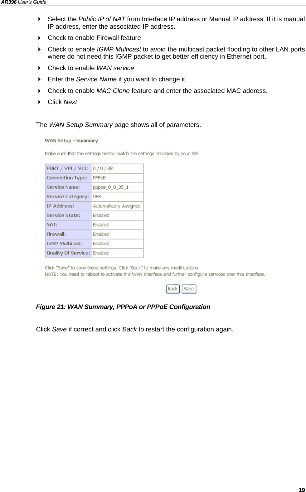 AR396 User’s Guide   19  Select the Public IP of NAT from Interface IP address or Manual IP address. If it is manual IP address, enter the associated IP address.   Check to enable Firewall feature   Check to enable IGMP Multicast to avoid the multicast packet flooding to other LAN ports where do not need this IGMP packet to get better efficiency in Ethernet port.   Check to enable WAN service  Enter the Service Name if you want to change it.   Check to enable MAC Clone feature and enter the associated MAC address.  Click Next  The WAN Setup Summary page shows all of parameters.                  Figure 21: WAN Summary, PPPoA or PPPoE Configuration  Click Save if correct and click Back to restart the configuration again.  