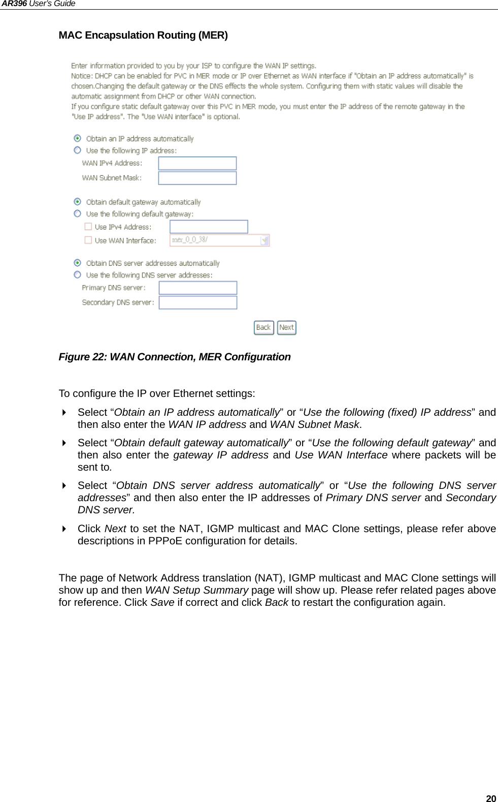 AR396 User’s Guide   20 MAC Encapsulation Routing (MER)                 Figure 22: WAN Connection, MER Configuration  To configure the IP over Ethernet settings:  Select “Obtain an IP address automatically” or “Use the following (fixed) IP address” and then also enter the WAN IP address and WAN Subnet Mask.  Select “Obtain default gateway automatically” or “Use the following default gateway” and then also enter the gateway IP address and Use WAN Interface where packets will be sent to.  Select “Obtain DNS server address automatically” or “Use the following DNS server addresses” and then also enter the IP addresses of Primary DNS server and Secondary DNS server.  Click Next to set the NAT, IGMP multicast and MAC Clone settings, please refer above descriptions in PPPoE configuration for details.  The page of Network Address translation (NAT), IGMP multicast and MAC Clone settings will show up and then WAN Setup Summary page will show up. Please refer related pages above for reference. Click Save if correct and click Back to restart the configuration again.    