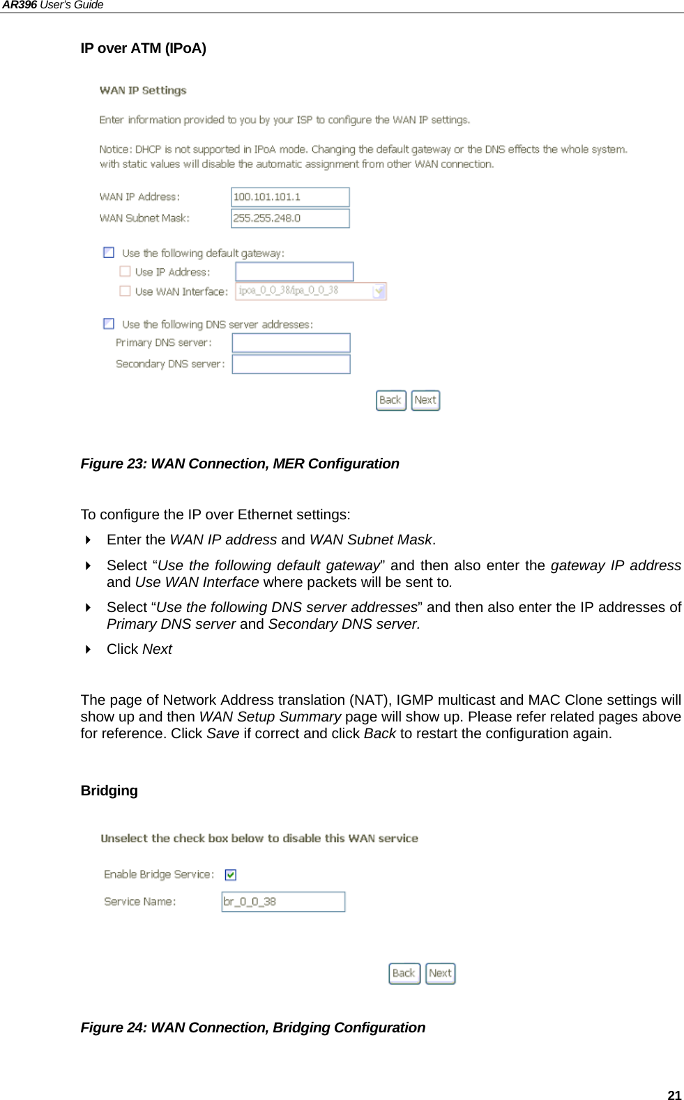 AR396 User’s Guide   21 IP over ATM (IPoA)                Figure 23: WAN Connection, MER Configuration  To configure the IP over Ethernet settings:  Enter the WAN IP address and WAN Subnet Mask.  Select “Use the following default gateway” and then also enter the gateway IP address and Use WAN Interface where packets will be sent to.  Select “Use the following DNS server addresses” and then also enter the IP addresses of Primary DNS server and Secondary DNS server.  Click Next   The page of Network Address translation (NAT), IGMP multicast and MAC Clone settings will show up and then WAN Setup Summary page will show up. Please refer related pages above for reference. Click Save if correct and click Back to restart the configuration again.    Bridging         Figure 24: WAN Connection, Bridging Configuration  